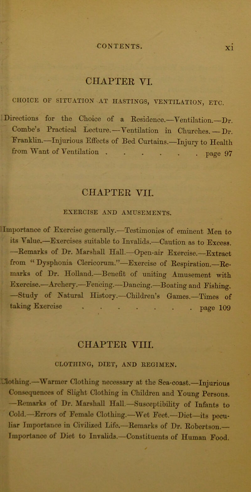CHAPTER VI. CHOICE OF SITUATION AT HASTINGS, VENTILATION, ETC. Directions for the Choice of a Residence.—Ventilation.—Dr. Combe’s Practical Lecture.—Ventilation in Churches.—Dr. Franklin.—Injurious Effects of Bed Curtains.—Injury to Health from Want of Ventilation page 97 CHAPTER VIE EXERCISE AND AMUSEMENTS. Imjjortance of Exercise generally.—Testimonies of eminent Men to its Value.—Exercises suitable to Invalids.—Caution as to Excess. —Remarks of Dr. Marshall Hall.—Open-air Exercise.—Extract from “ Dysphonia Clericorum.”—Exercise of Respiration.—Re- marks of Dr. Holland.—Benefit of uniting Amusement with Exercise.—Archery.—Fencing.—Dancing.—Boating and Fishing. —Study of Natural History.—Children’s Games.—Times of taking Exercise page 109 CHAPTER VIII. CLOTHING, DIET, AND REGIMEN. Clothing.—Warmer Clothing necessary at the Sca-coast.—Injurious Consequences of Slight Clothing in Children and Young Persons. —Remarks of Dr. Marshall Hall.—Susceptibility of Infants to Cold.—Errors of Female Clothing.—Wet Feet.—Diet—its pecu- liar Importance in Civilized Life.—Remarks of Dr. Robertson.— Importance of Diet to Invalids.—Constituents of Human Food.