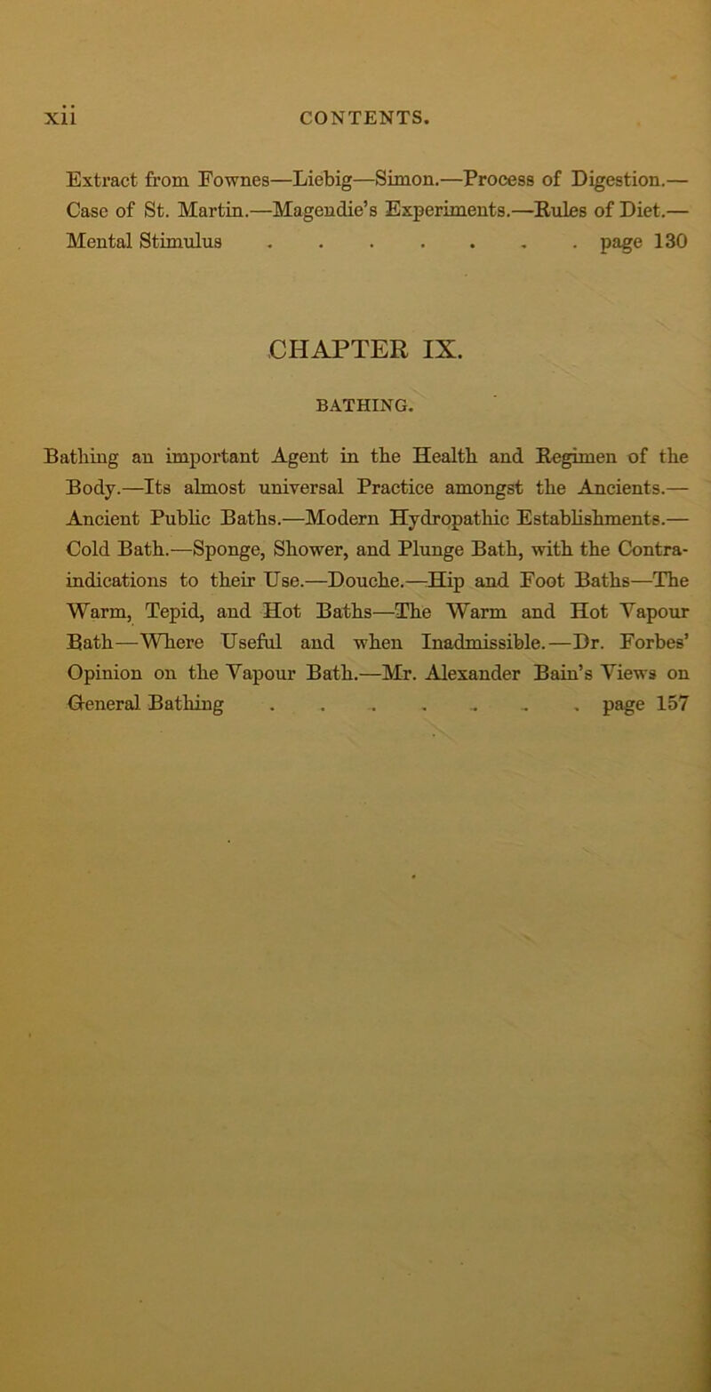 Extract from Fownes—Liebig—Simon.—Process of Digestion.— Case of St. Martin.—Magendie’s Experiments.—Rules of Diet.— Mental Stimulus page 130 CHAPTER IX. BATHING. Bathing an important Agent in the Health and Regimen of the Body.—Its almost universal Practice amongst the Ancients.— Ancient Public Baths.—Modern Hydropathic Establishments.— Cold Bath.—Sponge, Shower, and Plunge Bath, with the Contra- indications to their Use.—Douche.—Hip and Foot Baths—The Warm, Tepid, and Hot Baths—The Warm and Hot Vapour Bath—Where Useful and when Inadmissible.—Dr. Forbes’ Opinion on the Vapour Bath.—Mr. Alexander Bain’s Views on General Bathing page 157