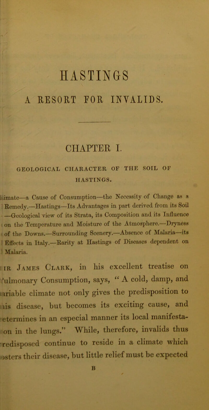 HASTINGS A RESORT EOR INVALIDS. CHAPTER I. GEOLOGICAL CHARACTER OF TIIE SOIL OF HASTINGS. Limatc—a Cause of Consumption—the Necessity of Change as a Remedy.—Hastings—Its Advantages in part derived from its Soil —Geological view of its Strata, its Composition and its Influence on the Temperature and Moisture of the Atmosphere.—Dryness of the Downs.—Surrounding Scenery.—Absence of Malaria—its Effects in Italy.—Rarity at Hastings of Diseases dependent on Malaria. ir James Clark, in his excellent treatise on 'ulmonary Consumption, says, “ A cold, damp, and lariable climate not only gives the predisposition to lis disease, but becomes its exciting cause, and etermines in an especial manner its local manifesta- on in the lungs.” While, therefore, invalids thus redisposed continue to reside in a climate which osters their disease, but little relief must be expected