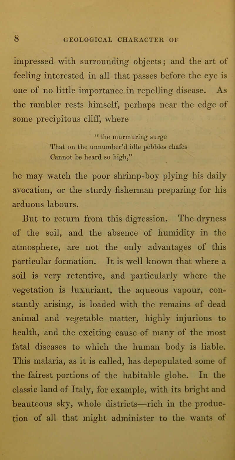 impressed with surrounding objects; and the art of feeling interested in all that passes before the eye is one of no little importance in repelling disease. As the rambler rests himself, perhaps near the edge of some precipitous cliff, where “ the murmuring surge That on the unnumber’d idle pebbles chafes Cannot be heard so high,” he may watch the poor shrimp-boy plying his daily avocation, or the sturdy fisherman preparing for his arduous labours. But to return from this digression. The dryness of the soil, and the absence of humidity in the atmosphere, are not the only advantages of this particular formation. It is well known that where a soil is very retentive, and particularly where the vegetation is luxuriant, the aqueous vapour, con- stantly arising, is loaded with the remains of dead animal and vegetable matter, highly injurious to health, and the exciting cause of many of the most fatal diseases to which the human body is liable. This malaria, as it is called, has depopulated some of the fairest portions of the habitable globe. In the classic land of Italy, for example, with its bright and beauteous sky, whole districts—rich in the produc- tion of all that might administer to the wants of