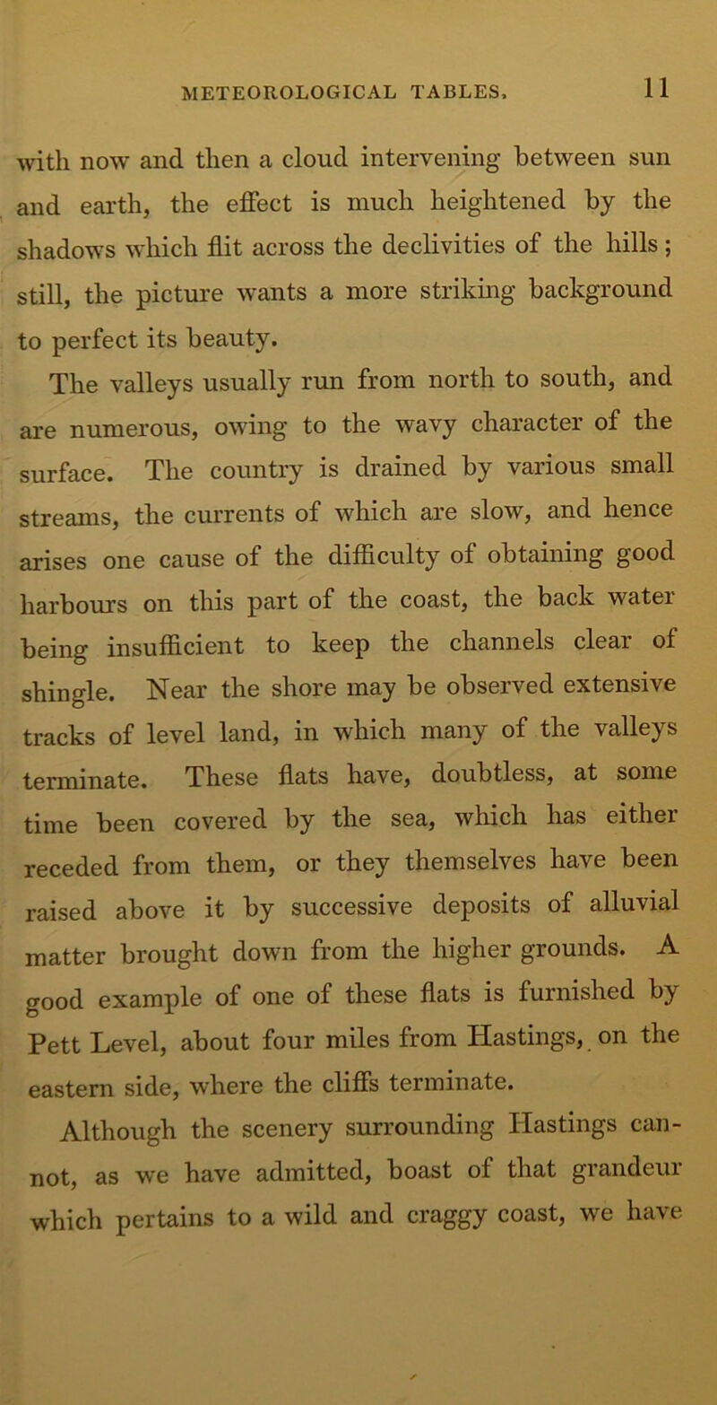 with now and then a cloud intervening between sun and earth, the effect is much heightened by the shadows which flit across the declivities of the hills; still, the picture wants a more striking background to perfect its beauty. The valleys usually run from north to south, and are numerous, owing to the wavy character of the surface. The country is drained by various small streams, the currents of which are slow, and hence arises one cause of the difficulty of obtaining good harbours on this part of the coast, the back water being insufficient to keep the channels clear of shingle. Near the shore may be observed extensive tracks of level land, in which many of the valleys terminate. These flats have, doubtless, at some time been covered by the sea, which has either receded from them, or they themselves have been raised above it by successive deposits of alluvial matter brought down from the higher grounds. A good example of one of these flats is furnished by Pett Level, about four miles from Hastings, on the eastern side, where the cliffs terminate. Although the scenery surrounding Hastings can- not, as we have admitted, boast of that grandeur which pertains to a wild and craggy coast, we have