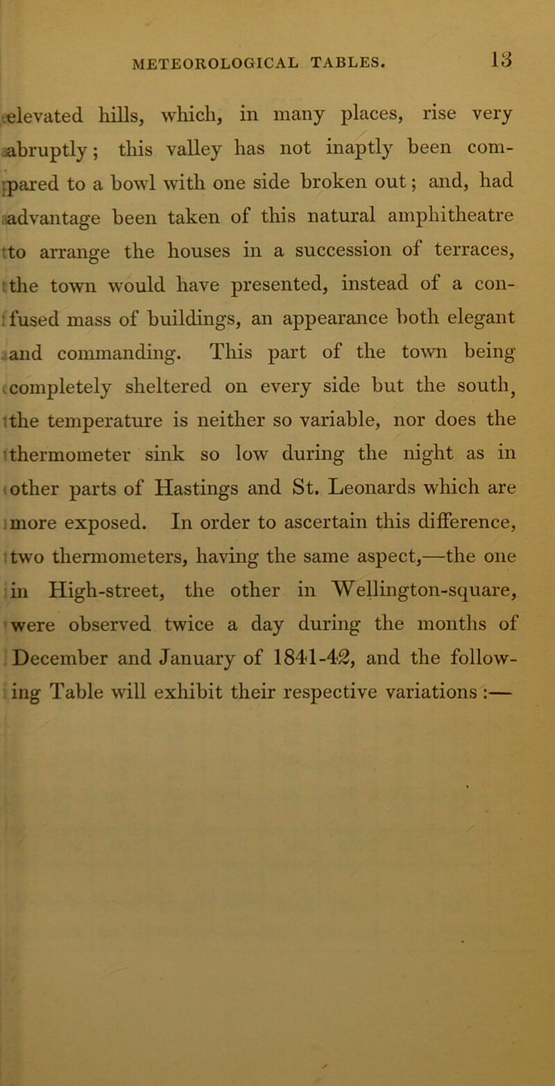 18 elevated hills, which, in many places, rise very abruptly; this valley has not inaptly been com- pared to a bowl with one side broken out; and, had advantage been taken of this natural amphitheatre to arrange the houses in a succession of terraces, :the town would have presented, instead of a con- fused mass of buildings, an appearance both elegant and commanding. This part of the town being completely sheltered on every side but the south, the temperature is neither so variable, nor does the •thermometer sink so low during the night as in other parts of Hastings and St. Leonards which are more exposed. In order to ascertain this difference, two thermometers, having the same aspect,—the one in High-street, the other in Wellington-square, were observed twice a day during the months of December and January of 1841-42, and the follow- ing Table will exhibit their respective variations :—