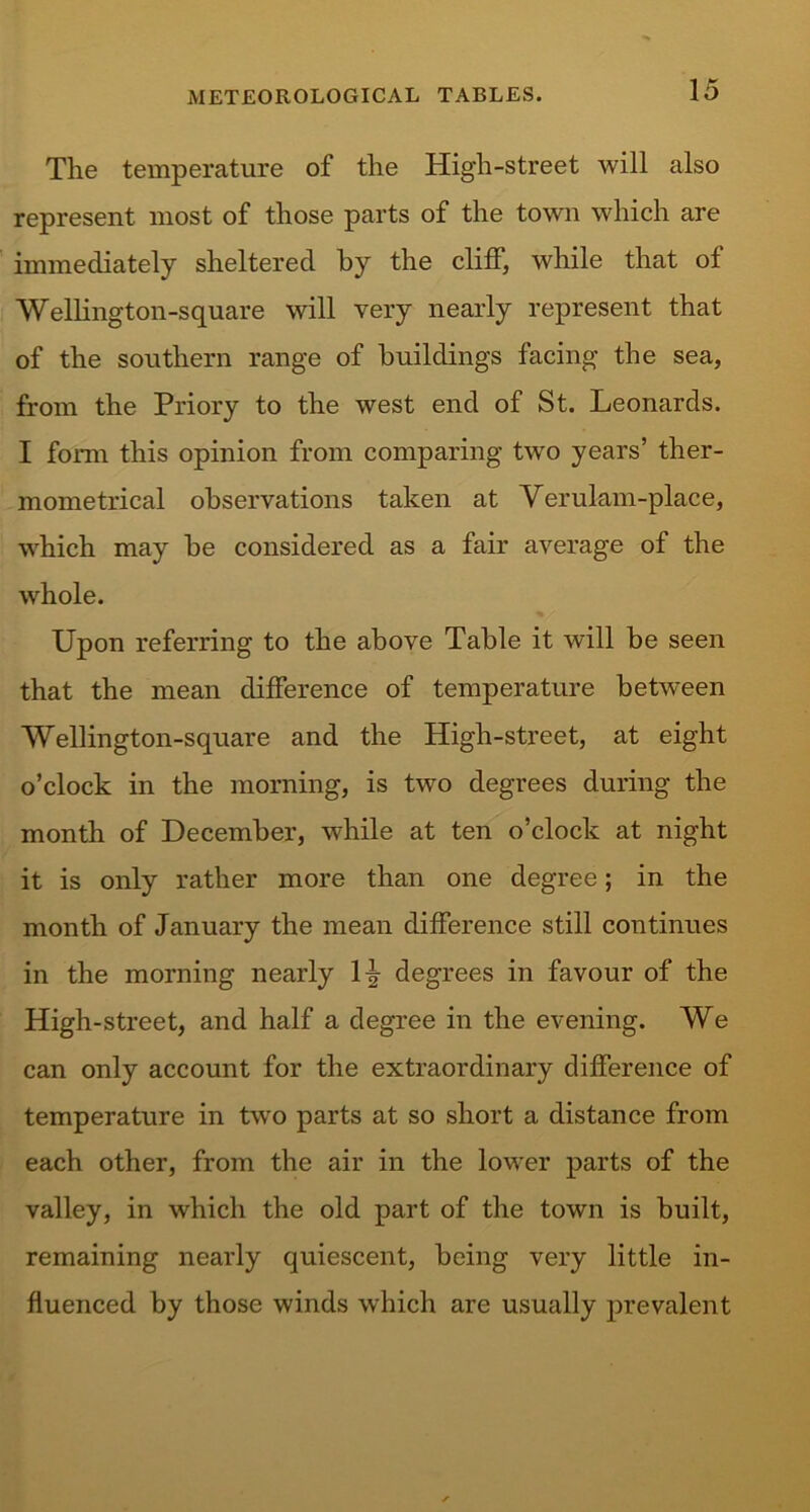 The temperature of the High-street will also represent most of those parts of the town which are immediately sheltered by the cliff, while that of Wellington-square will very nearly represent that of the southern range of buildings facing the sea, from the Priory to the west end of St. Leonards. I form this opinion from comparing two years’ ther- mometrical observations taken at Verulam-place, which may be considered as a fair average of the whole. Upon referring to the above Table it will be seen that the mean difference of temperature between Wellington-square and the High-street, at eight o’clock in the morning, is two degrees during the month of December, while at ten o’clock at night it is only rather more than one degree; in the month of January the mean difference still continues in the morning nearly \\ degrees in favour of the High-street, and half a degree in the evening. We can only account for the extraordinary difference of temperature in twro parts at so short a distance from each other, from the air in the lower parts of the valley, in which the old part of the town is built, remaining nearly quiescent, being very little in- fluenced by those winds which are usually prevalent