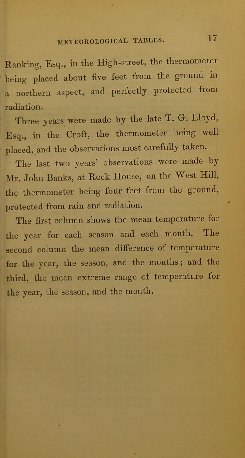 Ranking, Esq., in the High-street, the thermometer being placed about five feet from the ground in a northern aspect, and perfectly protected from radiation. Three years were made by the late J. Gr. Lloyd, Esq., in the Croft, the thermometer being well placed, and the observations most caiefully taken. The last two years’ observations were made by Mr. John Banks, at Rock House, on the West Hill, the thermometer being four feet from the ground, protected from rain and radiation. The first column shows the mean temperature for the year for each season and each month. The second column the mean difference of temperature for the year, the season, and the months; and the third, the mean extreme range of temperature for the year, the season, and the month.