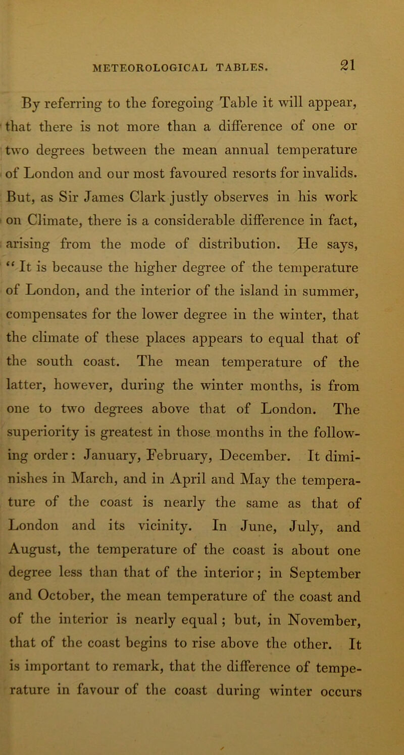 By referring to the foregoing Table it will appear, that there is not more than a difference of one or two degrees between the mean annual temperature of London and our most favoured resorts for invalids. But, as Sir James Clark justly observes in his work on Climate, there is a considerable difference in fact, arising from the mode of distribution. He says, “ It is because the higher degree of the temperature of London, and the interior of the island in summer, compensates for the lower degree in the winter, that the climate of these places appears to equal that of the south coast. The mean temperature of the latter, however, during the winter months, is from one to two degrees above that of London. The superiority is greatest in those months in the follow- ing order : January, February, December. It dimi- nishes in March, and in April and May the tempera- ture of the coast is nearly the same as that of London and its vicinity. In June, July, and August, the temperature of the coast is about one degree less than that of the interior; in September and October, the mean temperature of the coast and of the interior is nearly equal ; but, in November, that of the coast begins to rise above the other. It is important to remark, that the difference of tempe- rature in favour of the coast during winter occurs