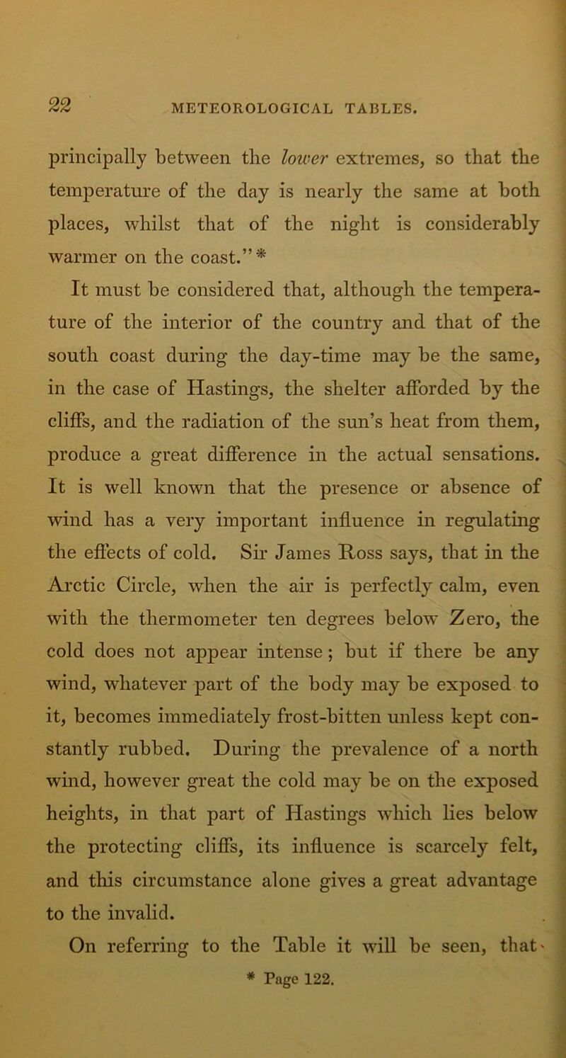 principally between the lower extremes, so that the temperature of the day is nearly the same at both places, whilst that of the night is considerably warmer on the coast.”* It must be considered that, although the tempera- ture of the interior of the country and that of the south coast during the day-time may be the same, in the case of Hastings, the shelter afforded by the cliffs, and the radiation of the sun’s heat from them, produce a great difference in the actual sensations. It is well known that the presence or absence of wind has a very important influence in regulating the effects of cold. Sir James Ross says, that in the Arctic Circle, when the air is perfectly calm, even with the thermometer ten degrees below Zero, the cold does not appear intense; but if there be any wind, whatever part of the body may be exposed to it, becomes immediately frost-bitten unless kept con- stantly rubbed. During the prevalence of a north wind, however great the cold may be on the exposed heights, in that part of Hastings which lies below the protecting cliffs, its influence is scarcely felt, and this circumstance alone gives a great advantage to the invalid. On referring to the Table it will be seen, that* * Page 122.