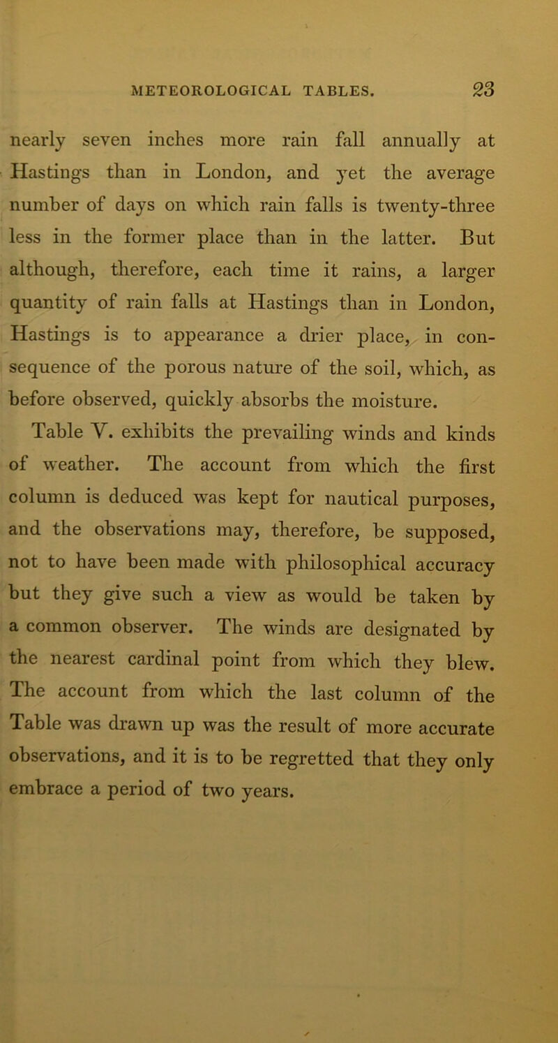 nearly seven inches more rain fall annually at Hastings than in London, and yet the average number of days on which rain falls is twenty-three less in the former place than in the latter. But although, therefore, each time it rains, a larger quantity of rain falls at Hastings than in London, Hastings is to appearance a drier jfiace, in con- sequence of the porous nature of the soil, which, as before observed, quickly absorbs the moisture. Table V. exhibits the prevailing winds and kinds of weather. The account from which the first column is deduced was kept for nautical purposes, and the observations may, therefore, be supposed, not to have been made with philosophical accuracy but they give such a view as would be taken by a common observer. The winds are designated by the nearest cardinal point from which they blew. The account from which the last column of the Table was drawn up was the result of more accurate observations, and it is to be regretted that they only embrace a period of two years.