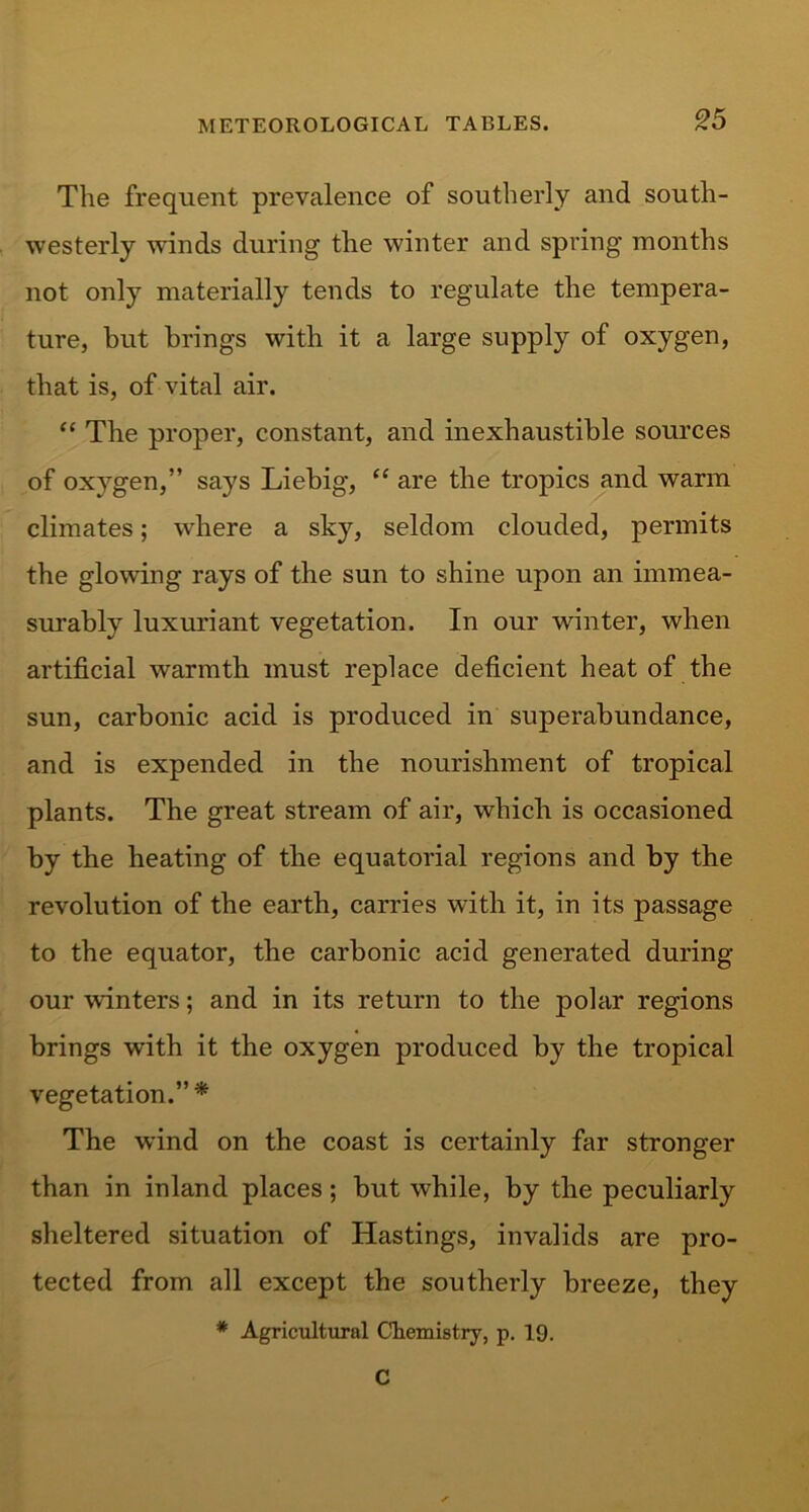 The frequent prevalence of southerly and south- westerly winds during the winter and spring months not only materially tends to regulate the tempera- ture, but brings with it a large supply of oxygen, that is, of vital air. “ The proper, constant, and inexhaustible sources of oxygen,” says Liebig, “ are the tropics and warm climates; where a sky, seldom clouded, permits the glowing rays of the sun to shine upon an immea- surably luxuriant vegetation. In our winter, when artificial warmth must replace deficient heat of the sun, carbonic acid is produced in superabundance, and is expended in the nourishment of tropical plants. The great stream of air, which is occasioned by the heating of the equatorial regions and by the revolution of the earth, carries with it, in its passage to the equator, the carbonic acid generated during our winters; and in its return to the polar regions brings with it the oxygen produced by the tropical vegetation.” * The wind on the coast is certainly far stronger than in inland places; but while, by the peculiarly sheltered situation of Hastings, invalids are pro- tected from all except the southerly breeze, they * Agricultural Chemistry, p. 19. C