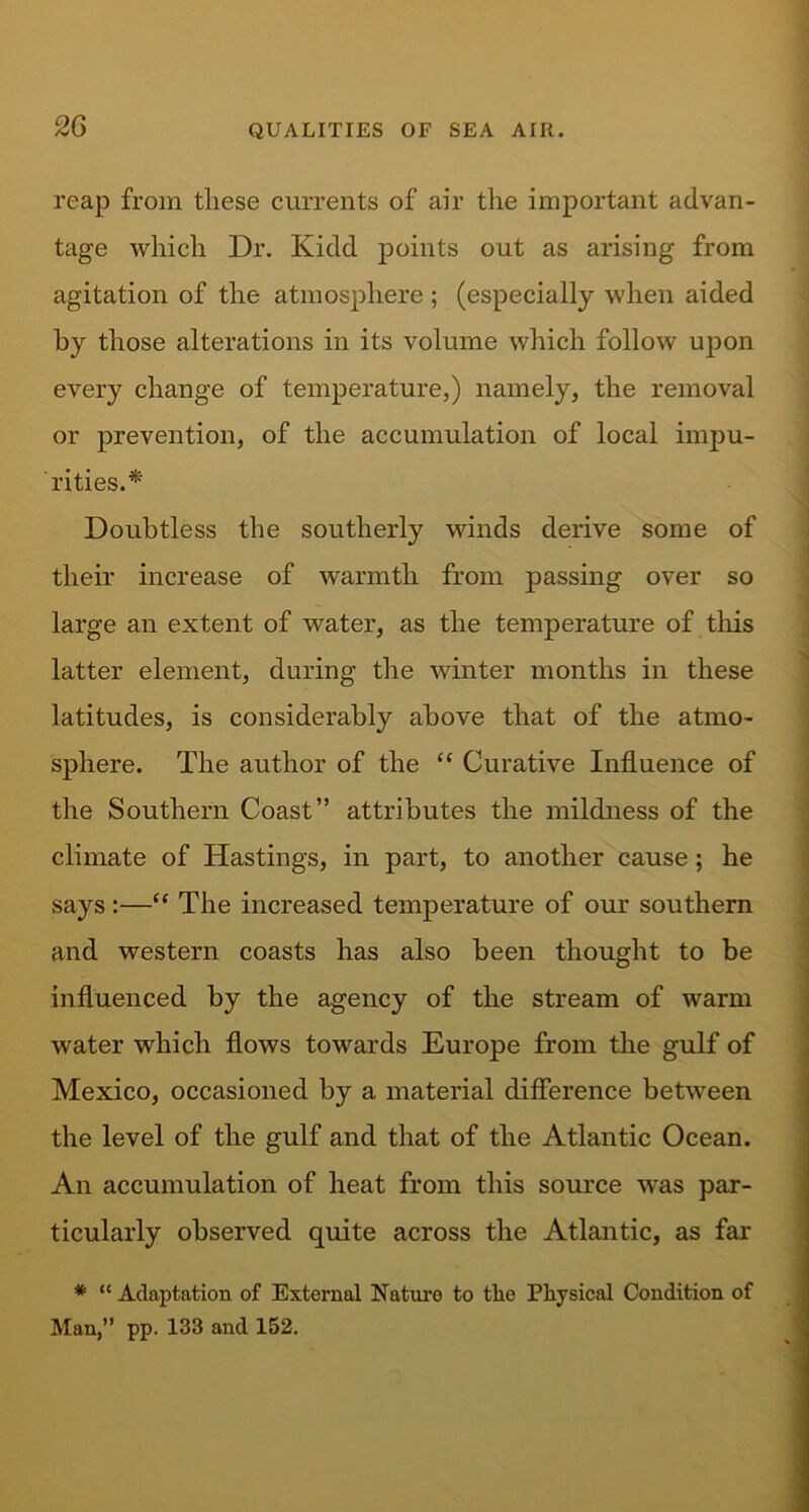 reap from these currents of air the important advan- tage which Dr. Kidd points out as arising from agitation of the atmosphere ; (especially when aided by those alterations in its volume which follow upon every change of temperature,) namely, the removal or prevention, of the accumulation of local impu- rities.'*' Doubtless the southerly winds derive some of their increase of warmth from passing over so large an extent of water, as the temperature of this latter element, during the winter months in these latitudes, is considerably above that of the atmo- sphere. The author of the “ Curative Influence of the Southern Coast” attributes the mildness of the climate of Hastings, in part, to another cause; he says:—“ The increased temperature of our southern and western coasts has also been thought to be influenced by the agency of the stream of warm water which flows towards Europe from the gulf of Mexico, occasioned by a material difference between the level of the gulf and that of the Atlantic Ocean. An accumulation of heat from this source was par- ticularly observed quite across the Atlantic, as far * “ Adaptation of External Nature to tlie Physical Condition of Man,” pp. 133 and 152.