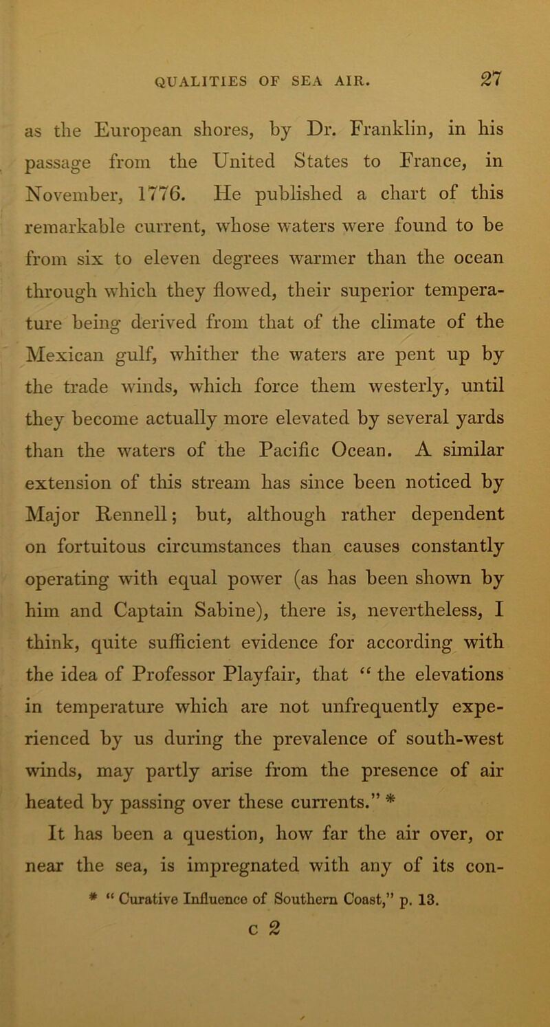 as the European shores, by Dr. Franklin, in his passage from the United States to France, in November, 1776. He published a chart of this remarkable current, whose waters were found to be from six to eleven degrees warmer than the ocean through which they flowed, their superior tempera- ture being derived from that of the climate of the Mexican gulf, whither the waters are pent up by the trade winds, which force them westerly, until they become actually more elevated by several yards than the waters of the Pacific Ocean. A similar extension of this stream has since been noticed by Major Rennell; but, although rather dependent on fortuitous circumstances than causes constantly operating with equal power (as has been shown by him and Captain Sabine), there is, nevertheless, I think, quite sufficient evidence for according with the idea of Professor Playfair, that “ the elevations in temperature which are not unfrequently expe- rienced by us during the prevalence of south-west winds, may partly arise from the presence of air heated by passing over these currents.” * It has been a question, how far the air over, or near the sea, is impregnated with any of its con- * “ Curative Influence of Southern Coast,” p. 13. c 2