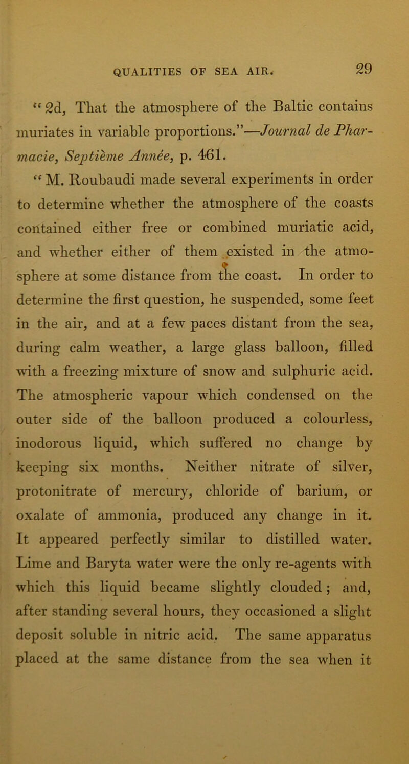 “ 2d, That the atmosphere of the Baltic contains muriates in variable proportions.”—Journal de Phar- macie, Septieme Annee, p. 461. “ M. Roubaudi made several experiments in order to determine whether the atmosphere of the coasts contained either free or combined muriatic acid, and whether either of them existed in the atmo- <> sphere at some distance from the coast. In order to determine the first question, he suspended, some feet in the air, and at a few paces distant from the sea, during calm weather, a large glass balloon, filled with a freezing mixture of snow and sulphuric acid. The atmospheric vapour which condensed on the outer side of the balloon produced a colourless, inodorous liquid, which suffered no change by keeping six months. Neither nitrate of silver, protonitrate of mercury, chloride of barium, or oxalate of ammonia, produced any change in it. It appeared perfectly similar to distilled water. Lime and Baryta water were the only re-agents with which this liquid became slightly clouded; and, after standing several hours, they occasioned a slight deposit soluble in nitric acid. The same apparatus placed at the same distance from the sea when it