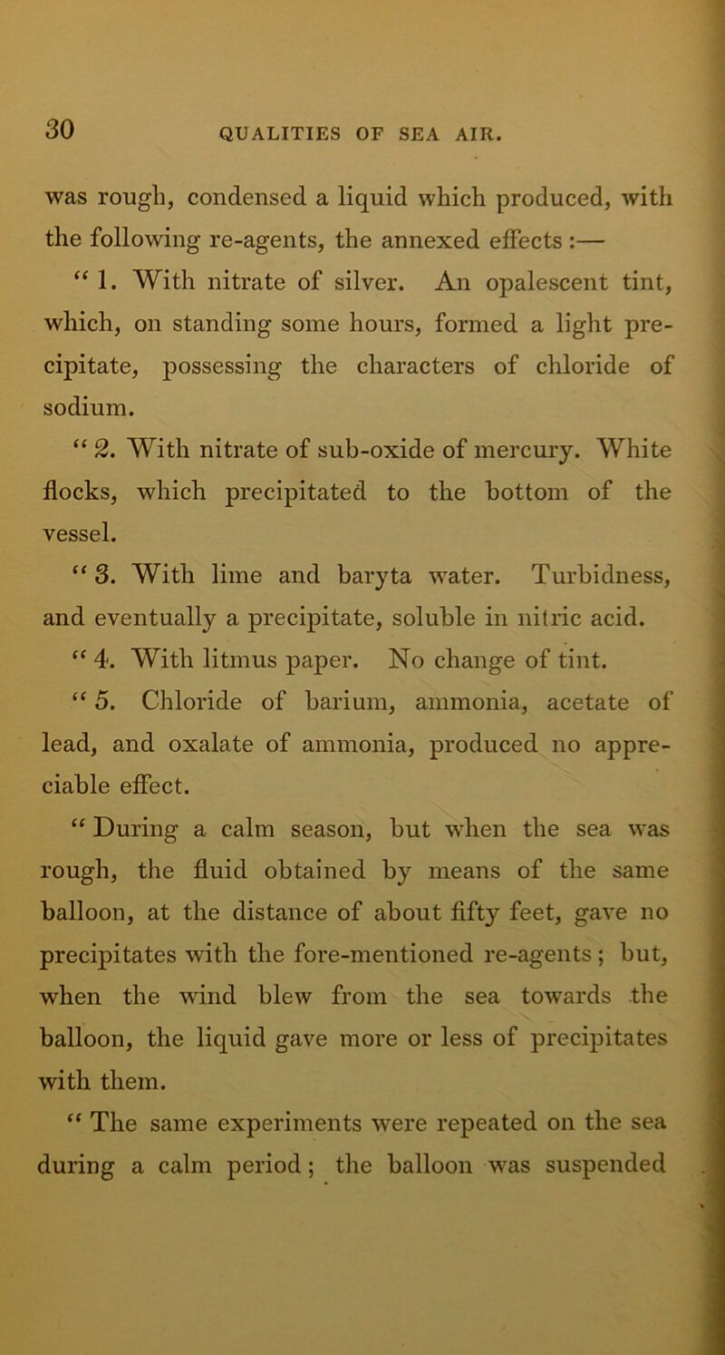 was rough, condensed a liquid which produced, with the following re-agents, the annexed effects :— “ 1. With nitrate of silver. An opalescent tint, which, on standing some hours, formed a light pre- cipitate, possessing the characters of chloride of sodium. “ 2. With nitrate of sub-oxide of mercury. White flocks, which precipitated to the bottom of the vessel. “ 3. With lime and baryta water. Turbidness, and eventually a precipitate, soluble in nitric acid. “ 4. With litmus paper. No change of tint. “ 5. Chloride of barium, ammonia, acetate of lead, and oxalate of ammonia, produced no appre- ciable effect. “ During a calm season, but when the sea was rough, the fluid obtained by means of the same balloon, at the distance of about fifty feet, gave no precipitates with the fore-mentioned re-agents ; but, when the wind blew from the sea towards the balloon, the liquid gave more or less of precipitates with them. “ The same experiments were repeated on the sea during a calm period; the balloon was suspended