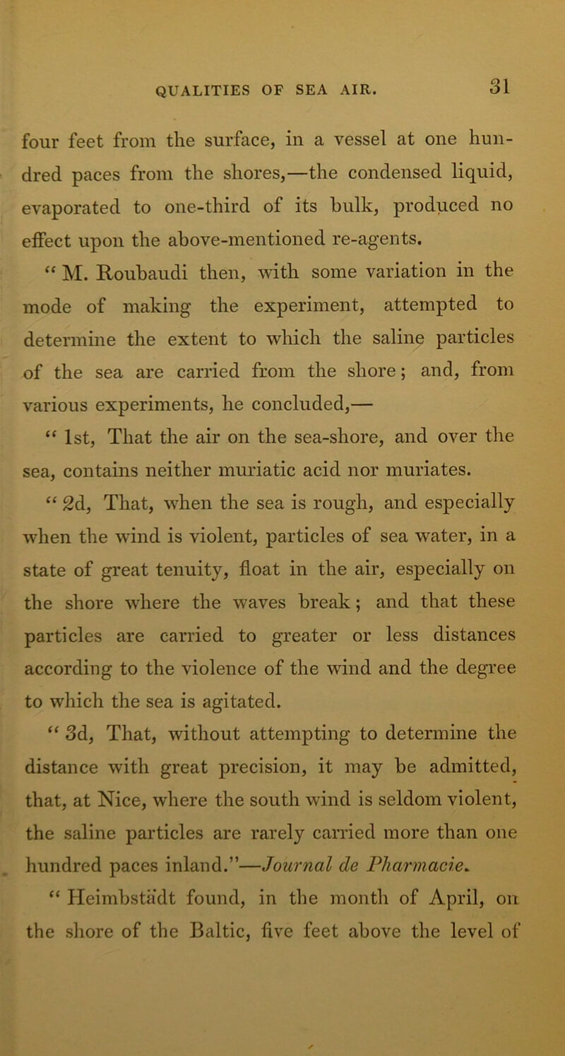 four feet from the surface, in a vessel at one hun- dred paces from the shores,—the condensed liquid, evaporated to one-third of its hulk, produced no effect upon the above-mentioned re-agents. “ M. Roubaudi then, with some variation in the mode of making the experiment, attempted to determine the extent to which the saline particles of the sea are carried from the shore; and, from various experiments, he concluded,— “ 1st, That the air on the sea-shore, and over the sea, contains neither muriatic acid nor muriates. “ 2d, That, when the sea is rough, and especially when the wind is violent, particles of sea water, in a state of great tenuity, float in the air, especially on the shore where the waves break; and that these particles are carried to greater or less distances according to the violence of the wind and the degree to which the sea is agitated. “ 3d, That, without attempting to determine the distance with great precision, it may be admitted, that, at Nice, where the south wind is seldom violent, the saline particles are rarely carried more than one hundred paces inland.”—Journal de Pharmacies “ Heimbstadt found, in the month of April, on the shore of the Baltic, five feet above the level of