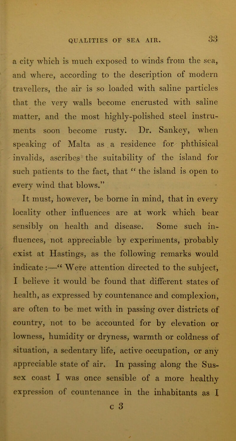 a city which is much exposed to winds from the sea, and where, according to the description of modern travellers, the air is so loaded with saline particles that the very walls become encrusted with saline matter, and the most highly-polished steel instru- ments soon become rusty. Dr. Sankey, when speaking of Malta as a residence for phthisical invalids, ascribes the suitability of the island for such patients to the fact, that “ the island is open to every wind that blows.” It must, however, be borne in mind, that in every localitv other influences are at work which bear •/ sensibly on health and disease. Some such in- fluences, not appreciable by experiments, probably exist at Hastings, as the following remarks would indicate :—“ Were attention directed to the subject, I believe it would be found that different states of health, as expressed by countenance and complexion, are often to be met with in passing over districts of country, not to be accounted for by elevation or lowness, humidity or dryness, warmth or coldness of situation, a sedentary life, active occupation, or any appreciable state of air. In passing along the Sus- sex coast I was once sensible of a more healthy expression of countenance in the inhabitants as I