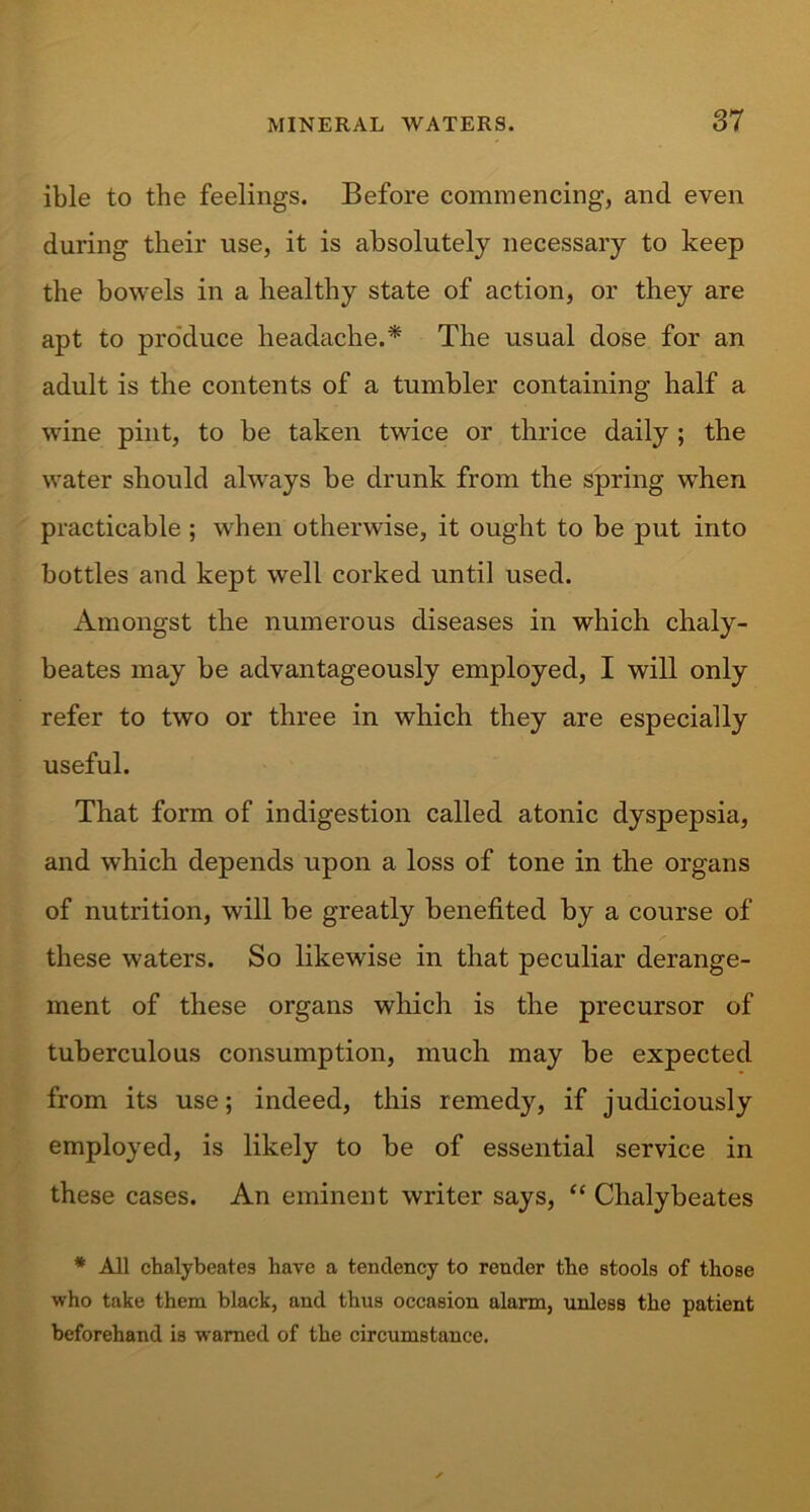 ible to the feelings. Before commencing, and even during their use, it is absolutely necessary to keep the bowels in a healthy state of action, or they are apt to produce headache.* The usual dose for an adult is the contents of a tumbler containing half a wine pint, to be taken twice or thrice daily ; the water should always be drunk from the spring when practicable ; when otherwise, it ought to be put into bottles and kept well corked until used. Amongst the numerous diseases in which chaly- beates may be advantageously employed, I will only refer to two or three in which they are especially useful. That form of indigestion called atonic dyspepsia, and which depends upon a loss of tone in the organs of nutrition, will be greatly benefited by a course of these waters. So likewise in that peculiar derange- ment of these organs which is the precursor of tuberculous consumption, much may be expected from its use; indeed, this remedy, if judiciously employed, is likely to be of essential service in these cases. An eminent writer says, “ Clialybeates * All clialybeates have a tendency to render the stools of those who take them black, and thus occasion alarm, unless the patient beforehand is warned of the circumstance.