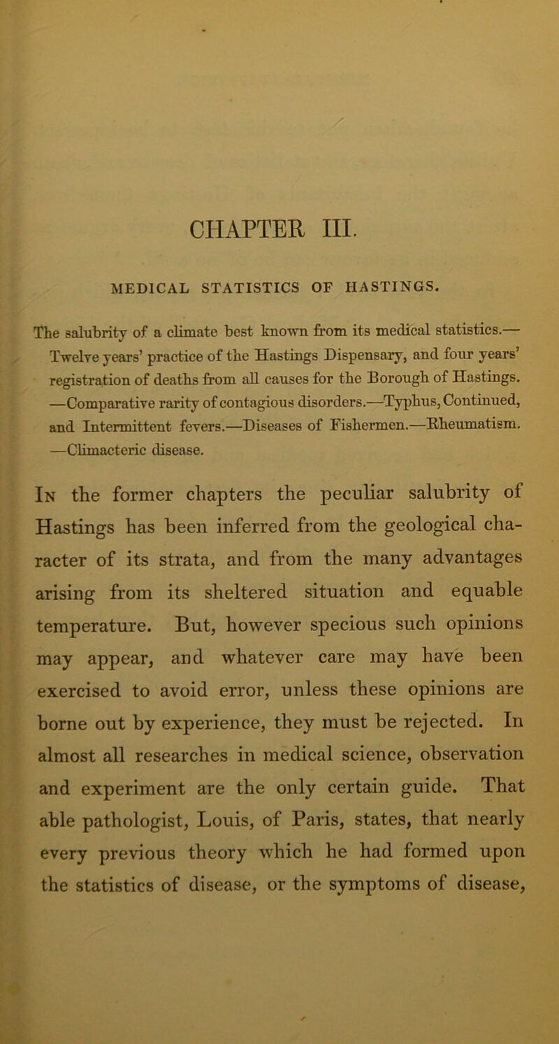 CHAPTER III. MEDICAL STATISTICS OF HASTINGS. The salubrity of a climate best known from its medical statistics.— Twelve years’ practice of the Hastings Dispensary, and four years’ registration of deaths from all causes for the Borough of Hastings. —Comparative rarity of contagious disorders.—Typhus, Continued, and Intermittent fevers.—Diseases of Fishermen.—Rheumatism. —Climacteric disease. In the former chapters the peculiar salubrity of Hastings has been inferred from the geological cha- racter of its strata, and from the many advantages arising from its sheltered situation and equable temperature. But, however specious such opinions may appear, and whatever care may have been exercised to avoid error, unless these opinions are borne out by experience, they must be rejected. In almost all researches in medical science, observation and experiment are the only certain guide. That able pathologist, Louis, of Paris, states, that nearly every previous theory which he had formed upon the statistics of disease, or the symptoms of disease,