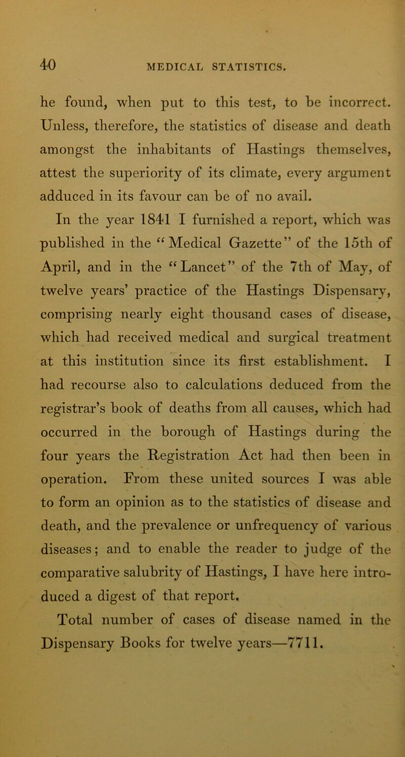 he found, when put to this test, to be incorrect. Unless, therefore, the statistics of disease and death amongst the inhabitants of Hastings themselves, attest the superiority of its climate, every argument adduced in its favour can be of no avail. In the year 1841 I furnished a report, which was published in the “ Medical Gazette” of the 15th of April, and in the “Lancet” of the 7th of May, of twelve years’ practice of the Hastings Dispensary, comprising nearly eight thousand cases of disease, which had received medical and surgical treatment at this institution since its first establishment. I had recourse also to calculations deduced from the registrar’s book of deaths from all causes, which had occurred in the borough of Hastings during the four years the Registration Act had then been in operation. From these united sources I was able to form an opinion as to the statistics of disease and death, and the prevalence or unfrequency of various diseases; and to enable the reader to judge of the comparative salubrity of Hastings, I have here intro- duced a digest of that report. Total number of cases of disease named in the Dispensary Books for twelve years—7711.