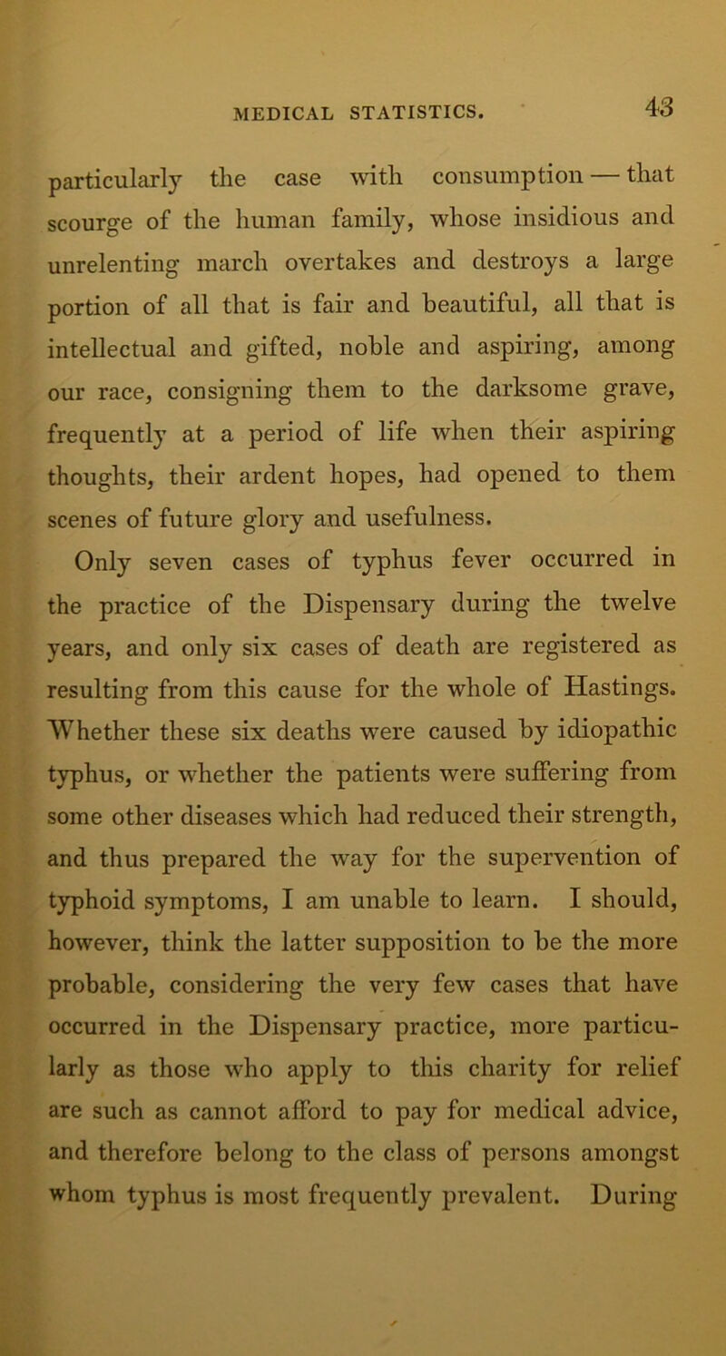 particularly the case with consumption — that scourge of the human family, whose insidious and unrelenting march overtakes and destroys a large portion of all that is fair and beautiful, all that is intellectual and gifted, noble and aspiring, among our race, consigning them to the darksome grave, frequently at a period of life when their aspiring thoughts, their ardent hopes, had opened to them scenes of future glory and usefulness. Only seven cases of typhus fever occurred in the practice of the Dispensary during the twelve years, and only six cases of death are registered as resulting from this cause for the whole of Hastings. Whether these six deaths were caused by idiopathic typhus, or whether the patients were suffering from some other diseases which had reduced their strength, and thus prepared the way for the supervention of typhoid symptoms, I am unable to learn. I should, however, think the latter supposition to be the more probable, considering the very few cases that have occurred in the Dispensary practice, more particu- larly as those who apply to this charity for relief are such as cannot afford to pay for medical advice, and therefore belong to the class of persons amongst whom typhus is most frequently prevalent. During