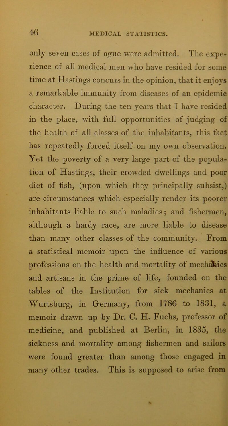 only seven cases of ague were admitted. The expe- rience of all medical men who have resided for some time at Hastings concurs in the opinion, that it enjoys a remarkable immunity from diseases of an epidemic character. During the ten years that I have resided in the place, with full opportunities of judging of the health of all classes of the inhabitants, this fact has repeatedly forced itself on my own observation. Yet the poverty of a very large part of the popula- tion of Hastings, their crowded dwellings and poor diet of fish, (upon which they principally subsist,) are circumstances which especially render its poorer inhabitants liable to such maladies; and fishermen, although a hardy race, are more liable to disease than many other classes of the community. From a statistical memoir upon the influence of various professions on the health and mortality of mechaliics and artisans in the prime of life, founded on the tables of the Institution for sick mechanics at Wurtsburg, in Germany, from 1786 to 1831, a memoir drawn up by Dr. C. H. Fuchs, professor of medicine, and published at Berlin, in 1835, the sickness and mortality among fishermen and sailors were found greater than among those engaged in many other trades. This is supposed to arise from