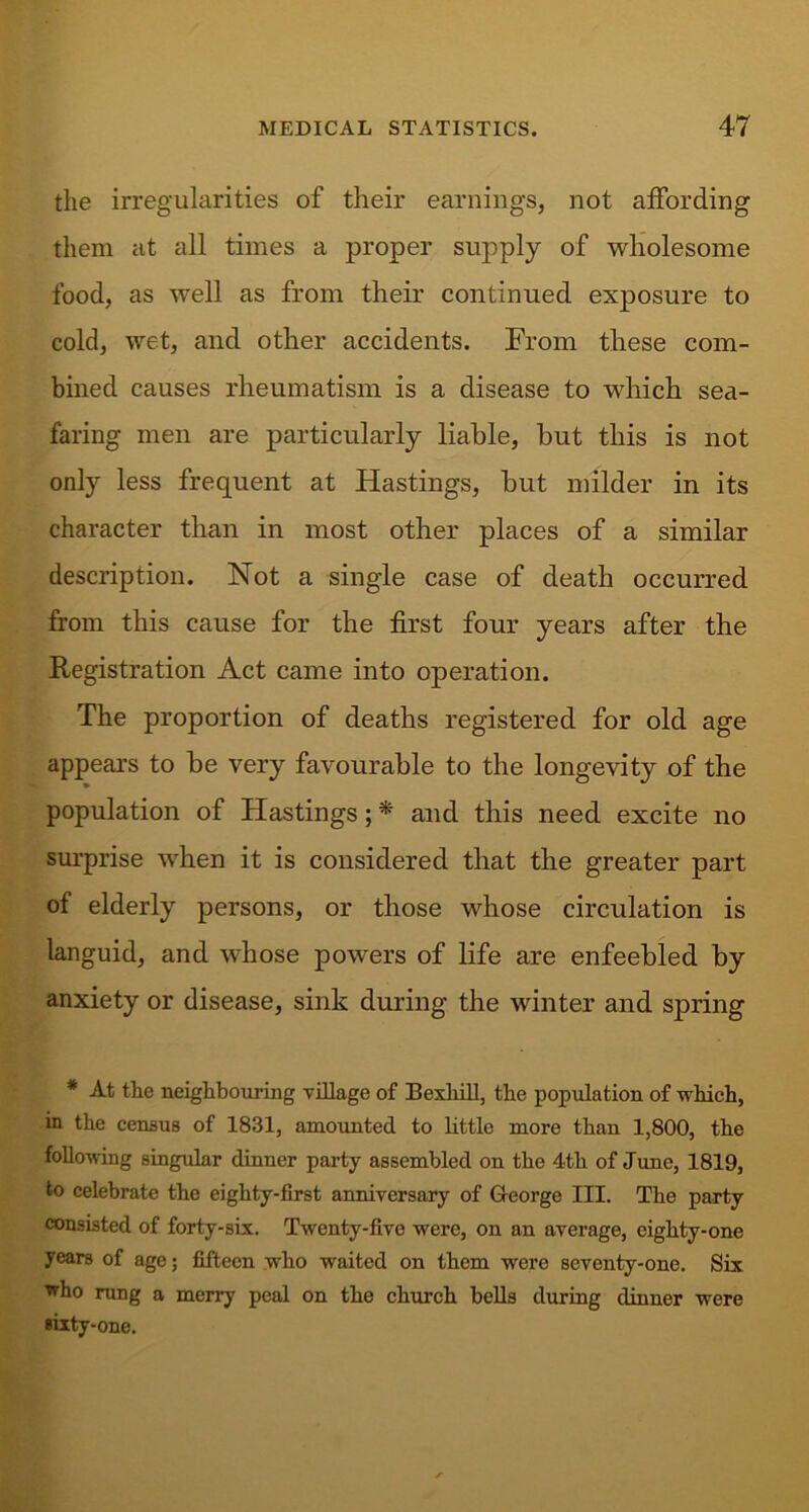 the irregularities of their earnings, not affording them at all times a proper supply of wholesome food, as well as from their continued exposure to cold, wet, and other accidents. From these com- bined causes rheumatism is a disease to which sea- faring men are particularly liable, hut this is not only less frequent at Hastings, hut milder in its character than in most other places of a similar description. Not a single case of death occurred from this cause for the first four years after the Registration Act came into operation. The proportion of deaths registered for old age appears to be very favourable to the longevity of the population of Hastings; * and this need excite no surprise when it is considered that the greater part of elderly persons, or those whose circulation is languid, and whose powers of life are enfeebled by anxiety or disease, sink during the winter and spring * At the neighbouring village of Bexliill, the population of which, in the census of 1831, amounted to little more than 1,800, the following singular dinner party assembled on the 4th of June, 1819, to celebrate the eighty-first anniversary of George III. The party consisted of forty-six. Twenty-five were, on an average, eighty-one years of age; fifteen wrlio waited on them were seventy-one. Six who rung a merry peal on the church bells during dinner were sixty-one.