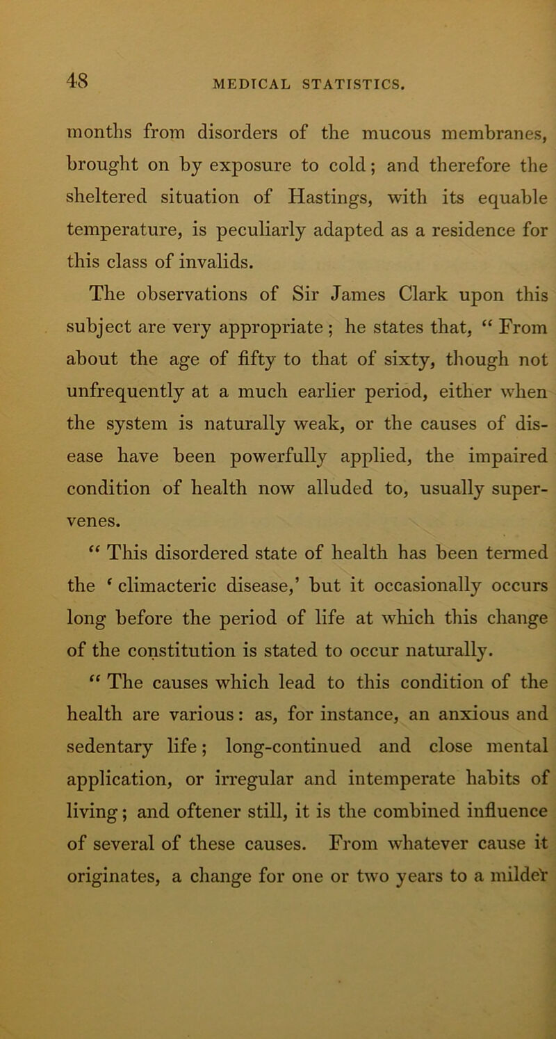 months from disorders of the mucous membranes, brought on by exposure to cold; and therefore the sheltered situation of Hastings, with its equable temperature, is peculiarly adapted as a residence for this class of invalids. The observations of Sir James Clark upon this subject are very appropriate ; he states that, “ From about the age of fifty to that of sixty, though not unfrequently at a much earlier period, either when the system is naturally weak, or the causes of dis- ease have been powerfully applied, the impaired condition of health now alluded to, usually super- venes. “ This disordered state of health has been termed the * climacteric disease,’ but it occasionally occurs long before the period of life at which this change of the constitution is stated to occur naturally. “ The causes which lead to this condition of the health are various: as, for instance, an anxious and sedentary life; long-continued and close mental application, or irregular and intemperate habits of living; and oftener still, it is the combined influence of several of these causes. From whatever cause it originates, a change for one or two years to a mildeV