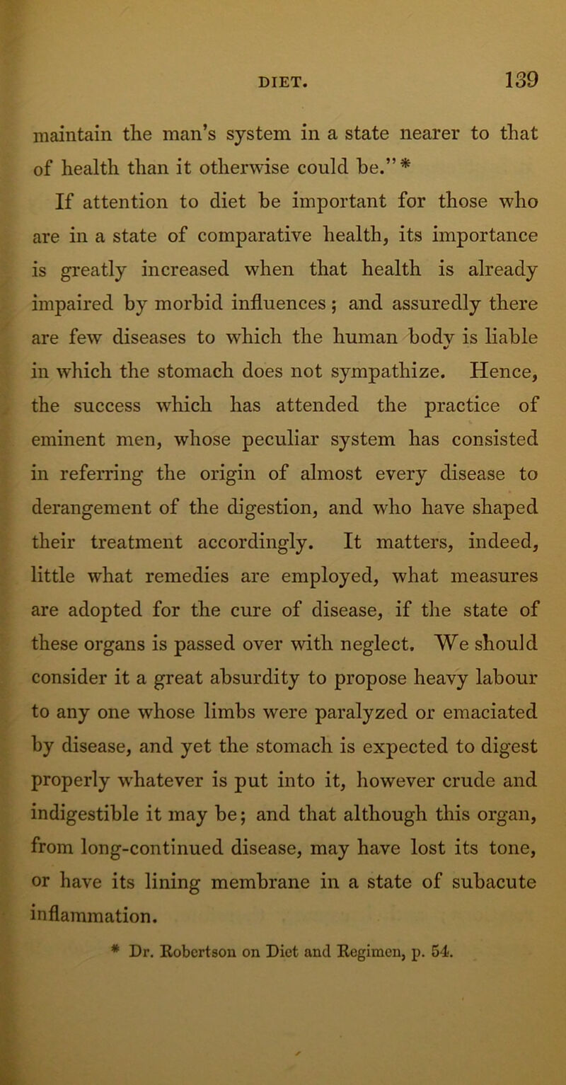 maintain the man’s system in a state nearer to that of health than it otherwise could he.”* If attention to diet be important for those who are in a state of comparative health, its importance is greatly increased when that health is already impaired by morbid influences ; and assuredly there are few diseases to which the human body is liable •/ in which the stomach does not sympathize. Hence, the success which has attended the practice of eminent men, whose peculiar system has consisted in referring the origin of almost every disease to derangement of the digestion, and who have shaped their treatment accordingly. It matters, indeed, little what remedies are employed, what measures are adopted for the cure of disease, if the state of these organs is passed over with neglect. We should consider it a great absurdity to propose heavy labour to any one whose limbs were paralyzed or emaciated by disease, and yet the stomach is expected to digest properly whatever is put into it, however crude and indigestible it may be; and that although this organ, from long-continued disease, may have lost its tone, or have its lining membrane in a state of subacute inflammation.