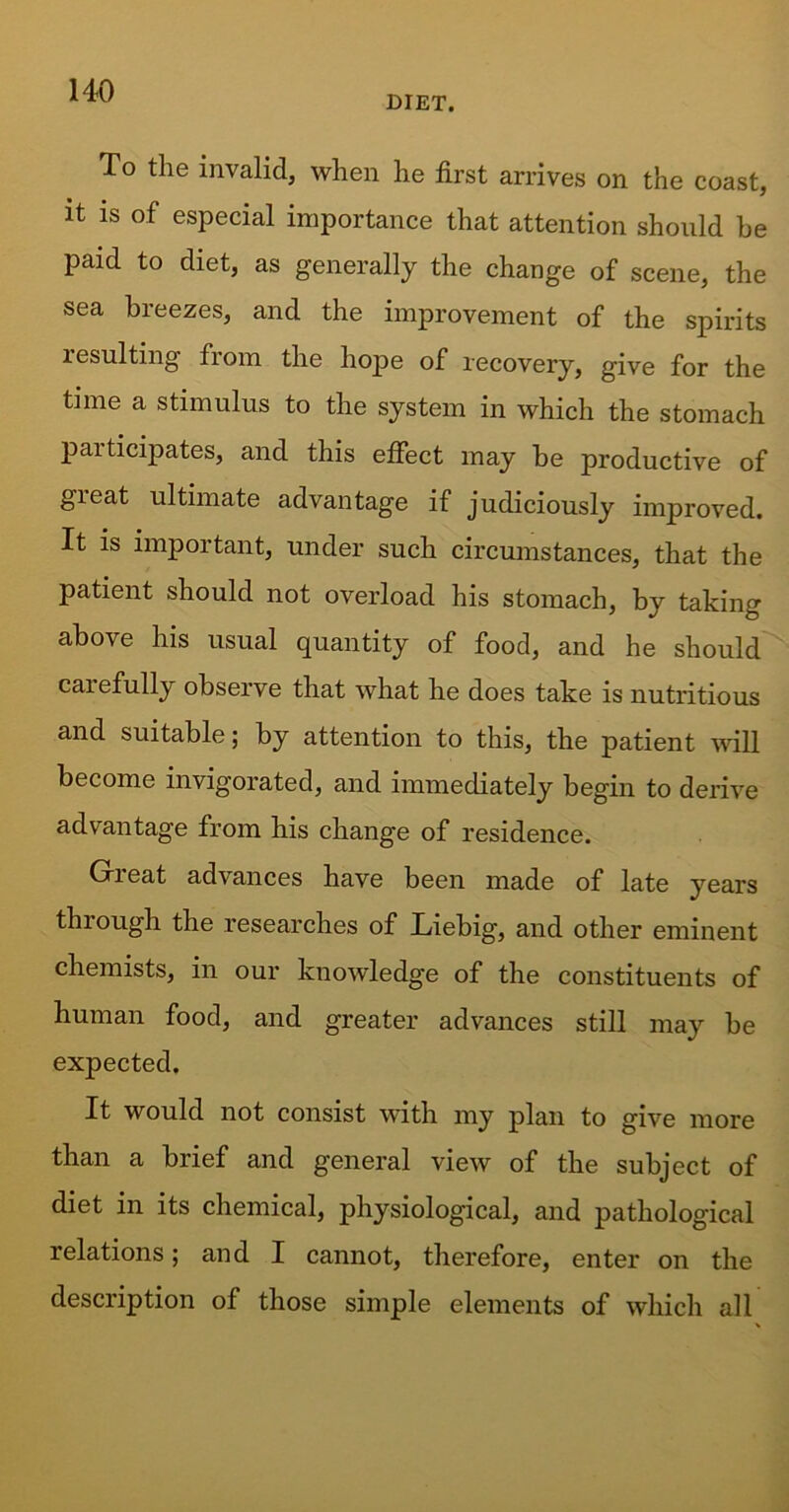 DIET. To the invalid, when he first arrives on the coast, it is of especial importance that attention should be paid to diet, as generally the change of scene, the sea breezes, and the improvement of the spirits resulting from the hope of recovery, give for the time a stimulus to the system in which the stomach pai ticipates, and this effect may be productive of gieat ultimate advantage if judiciously improved. It is important, under such circumstances, that the patient should not overload his stomach, by taking above his usual quantity of food, and he should carefully observe that what he does take is nutritious and suitable; by attention to this, the patient will become invigorated, and immediately begin to derive advantage from his change of residence. Great advances have been made of late years through the researches of Liebig, and other eminent chemists, in our knowledge of the constituents of human food, and greater advances still may be expected. It would not consist with my plan to give more than a brief and general view of the subject of diet in its chemical, physiological, and pathological relations; and I cannot, therefore, enter on the description of those simple elements of which all