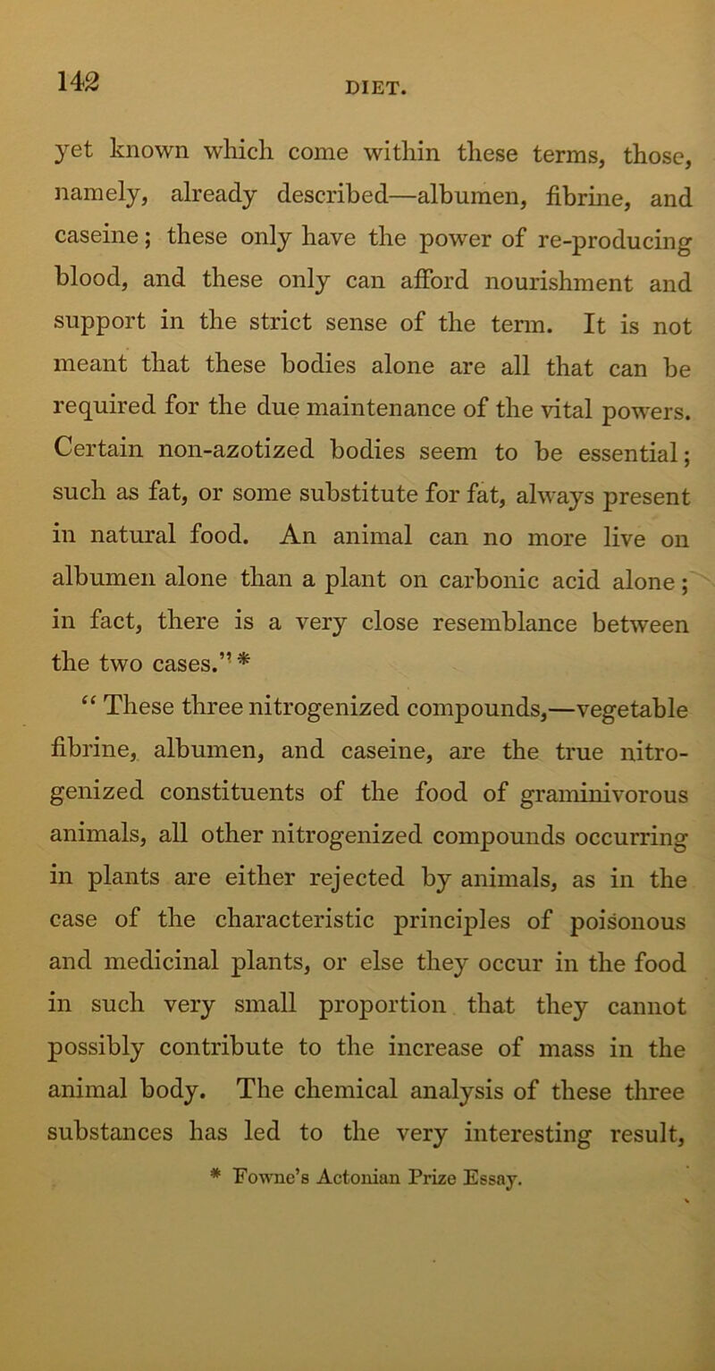 yet known which come within these terms, those, namely, already described—albumen, fibrme, and caseine; these only have the power of re-producing blood, and these only can afford nourishment and support in the strict sense of the term. It is not meant that these bodies alone are all that can be required for the due maintenance of the vital powers. Certain non-azotized bodies seem to be essential; such as fat, or some substitute for fat, always present in natural food. An animal can no more live on albumen alone than a plant on carbonic acid alone; in fact, there is a very close resemblance between the two cases.” * “ These three nitrogenized compounds,—vegetable flbrine, albumen, and caseine, are the true nitro- genized constituents of the food of graminivorous animals, all other nitrogenized compounds occurring in plants are either rejected by animals, as in the case of the characteristic principles of poisonous and medicinal plants, or else they occur in the food in such very small proportion that they cannot possibly contribute to the increase of mass in the animal body. The chemical analysis of these three substances has led to the very interesting result, * Fowne’s Actonian Prize Essay.