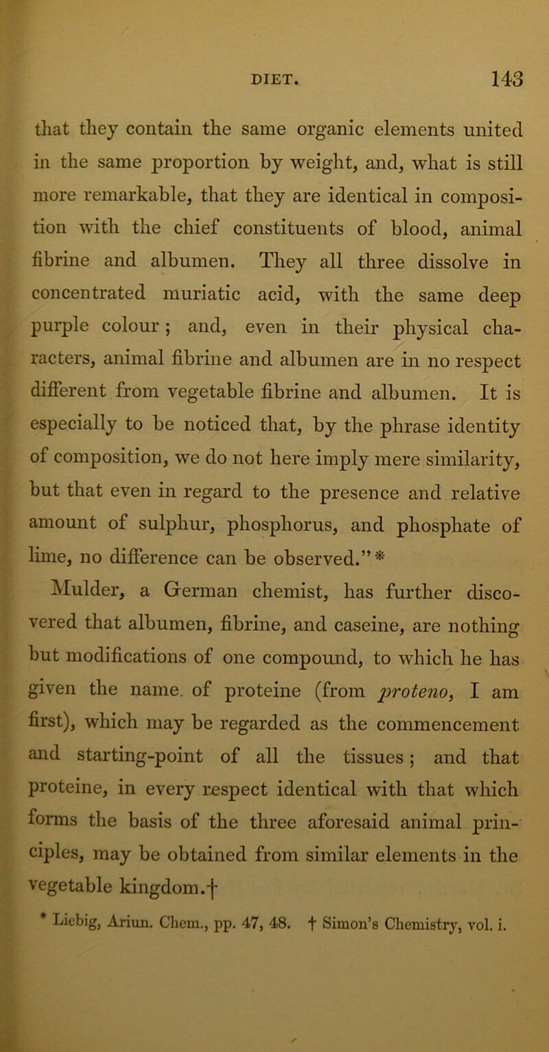 that they contain the same organic elements united in the same proportion by weight, and, what is still more remarkable, that they are identical in composi- tion with the chief constituents of blood, animal fibrine and albumen. They all three dissolve in concentrated muriatic acid, with the same deep purple colour; and, even in their physical cha- racters, animal fibrine and albumen are in no respect different from vegetable fibrine and albumen. It is especially to be noticed that, by the phrase identity of composition, we do not here imply mere similarity, but that even in regard to the presence and relative amount of sulphur, phosphorus, and phosphate of lime, no difference can be observed.”* Mulder, a German chemist, has further disco- vered that albumen, fibrine, and caseine, are nothing but modifications of one compound, to which he has given the name, of proteine (from I am first), which may be regarded as the commencement and starting-point of all the tissues; and that proteine, in every respect identical with that which forms the basis of the three aforesaid animal prin- ciples, may be obtained from similar elements in the vegetable kingdom.-f * Liebig, Ariun. Chem., pp. 47, 48. f Simon’s Chemistry, vol. i.