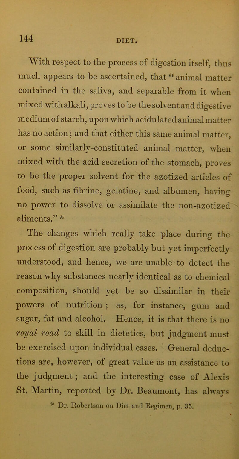 With respect to the process of digestion itself, thus much appears to be ascertained, that “ animal matter contained in the saliva, and separable from it when mixed with alkali, proves to be the solvent and digestive medium of starch, upon which acidulated animal matter has no action; and that either this same animal matter, or some similarly-constituted animal matter, when mixed with the acid secretion of the stomach, proves to be the proper solvent for the azotized articles of food, such as fibrine, gelatine, and albumen, having no power to dissolve or assimilate the non-azotized aliments.” * The changes which really take place during the process of digestion are probably but yet imperfectly understood, and hence, we are unable to detect the reason why substances nearly identical as to chemical composition, should yet be so dissimilar in their powers of nutrition ; as, for instance, gum and sugar, fat and alcohol. Hence, it is that there is no royal road to skill in dietetics, but judgment must be exercised upon individual cases. General deduc- tions are, however, of great value as an assistance to the judgment; and the interesting case of Alexis St. Martin, reported by Dr. Beaumont, has always * Dr. Eobertson on Diet and Eegimen, p. 35.