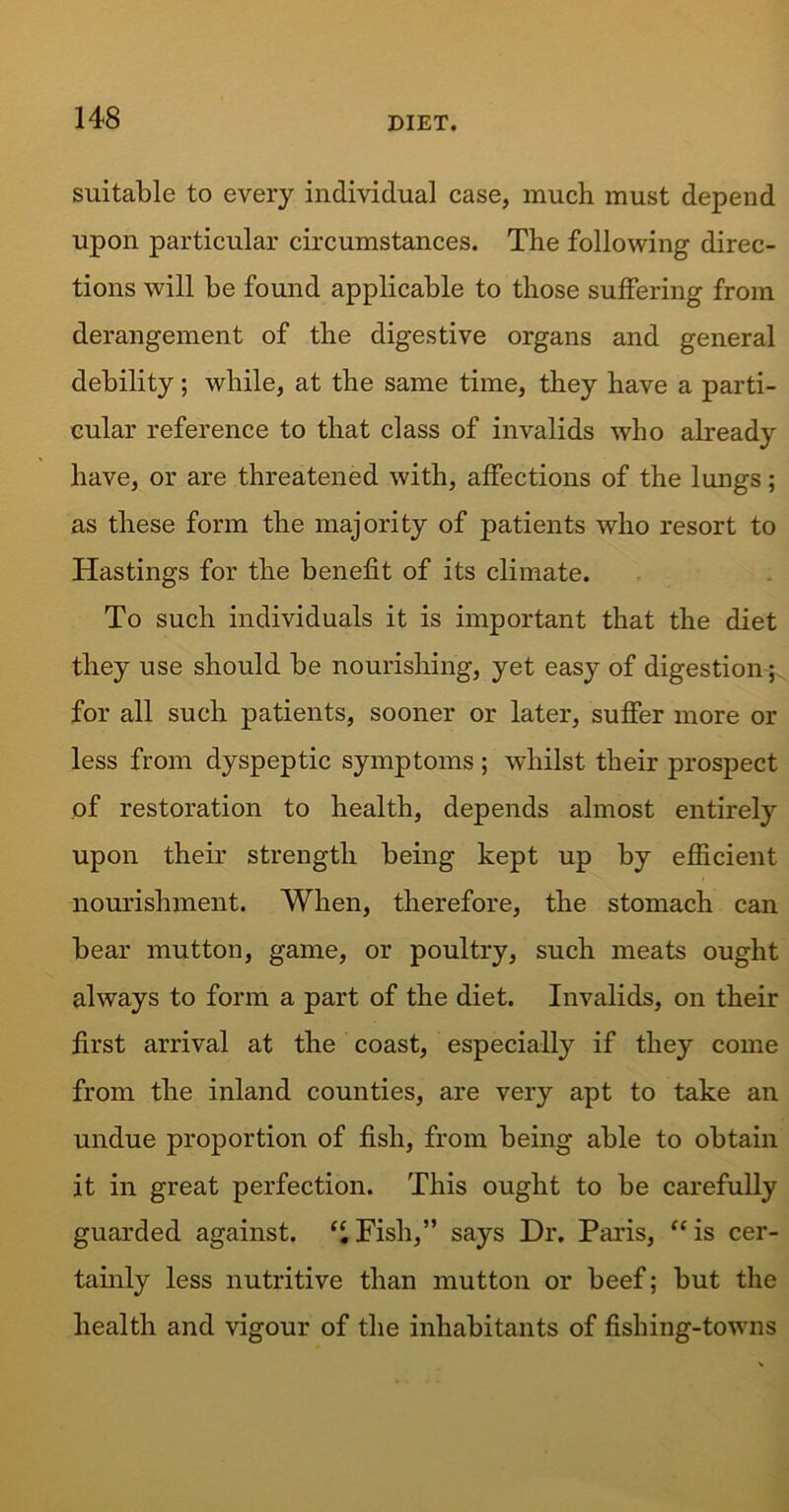 suitable to every individual case, much must depend upon particular circumstances. The following direc- tions will be found applicable to those suffering from derangement of the digestive organs and general debility; while, at the same time, they have a parti- cular reference to that class of invalids who already have, or are threatened with, affections of the lungs; as these form the majority of patients who resort to Hastings for the benefit of its climate. To such individuals it is important that the diet they use should be nourishing, yet easy of digestion; for all such patients, sooner or later, suffer more or less from dyspeptic symptoms ; whilst their prospect of restoration to health, depends almost entirely upon their strength being kept up by efficient nourishment. When, therefore, the stomach can bear mutton, game, or poultry, such meats ought always to form a part of the diet. Invalids, on their first arrival at the coast, especially if they come from the inland counties, are very apt to take an undue proportion of fish, from being able to obtain it in great perfection. This ought to be carefully guarded against. “Fish,” says Dr. Paris, “is cer- tainly less nutritive than mutton or beef; but the health and vigour of the inhabitants of fishing-towns