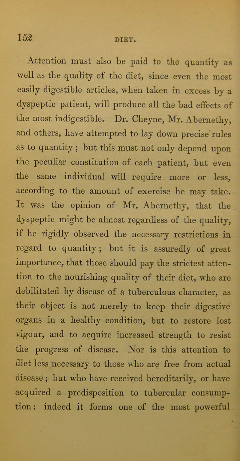 Attention must also be paid to the quantity as well as the quality of the diet, since even the most easily digestible articles, when taken in excess by a dyspeptic patient, will produce all the bad effects of the most indigestible. Dr. Cheyne, Mr. Abernethy, and others, have attempted to lay down precise rules as to quantity ; but this must not only depend upon the peculiar constitution of each patient, but even (the same individual will require more or less, according to the amount of exercise he may take. It wTas the opinion of Mr. Abernethy, that the dyspeptic might be almost regardless of the quality, if he rigidly observed the necessary restrictions in regard to quantity; but it is assuredly of great importance, that those should pay the strictest atten- tion to the nourishing quality of their diet, who are debilitated by disease of a tuberculous character, as their object is not merely to keep their digestive organs in a healthy condition, but to restore lost vigour, and to acquire increased strength to resist the progress of disease. Nor is this attention to diet less necessary to those who are free from actual disease ; but who have received hereditarily, or have acquired a predisposition to tubercular consump- tion : indeed it forms one of the most powerful.