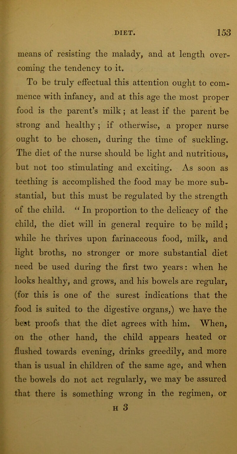 means of resisting tlie malady, and at length over- coming the tendency to it. To be truly effectual this attention ought to com- mence with infancy, and at this age the most proper food is the parent’s milk; at least if the parent be strong and healthy ; if otherwise, a proper nurse ought to be chosen, during the time of suckling. The diet of the nurse should be light and nutritious, but not too stimulating and exciting. As soon as teething is accomplished the food may be more sub- stantial, but this must be regulated by the strength of the child. “ In proportion to the delicacy of the child, the diet will in general require to be mild; while he thrives upon farinaceous food, milk, and light broths, no stronger or more substantial diet need be used during the first two years: when he looks healthy, and grows, and his bowels are regular, (for this is one of the surest indications that the food is suited to the digestive organs,) we have the best proofs that the diet agrees with him. When, on the other hand, the child appears heated or flushed towards evening, drinks greedily, and more than is usual in children of the same age, and when the bowels do not act regularly, we may be assured that there is something wrong in the regimen, or h 3