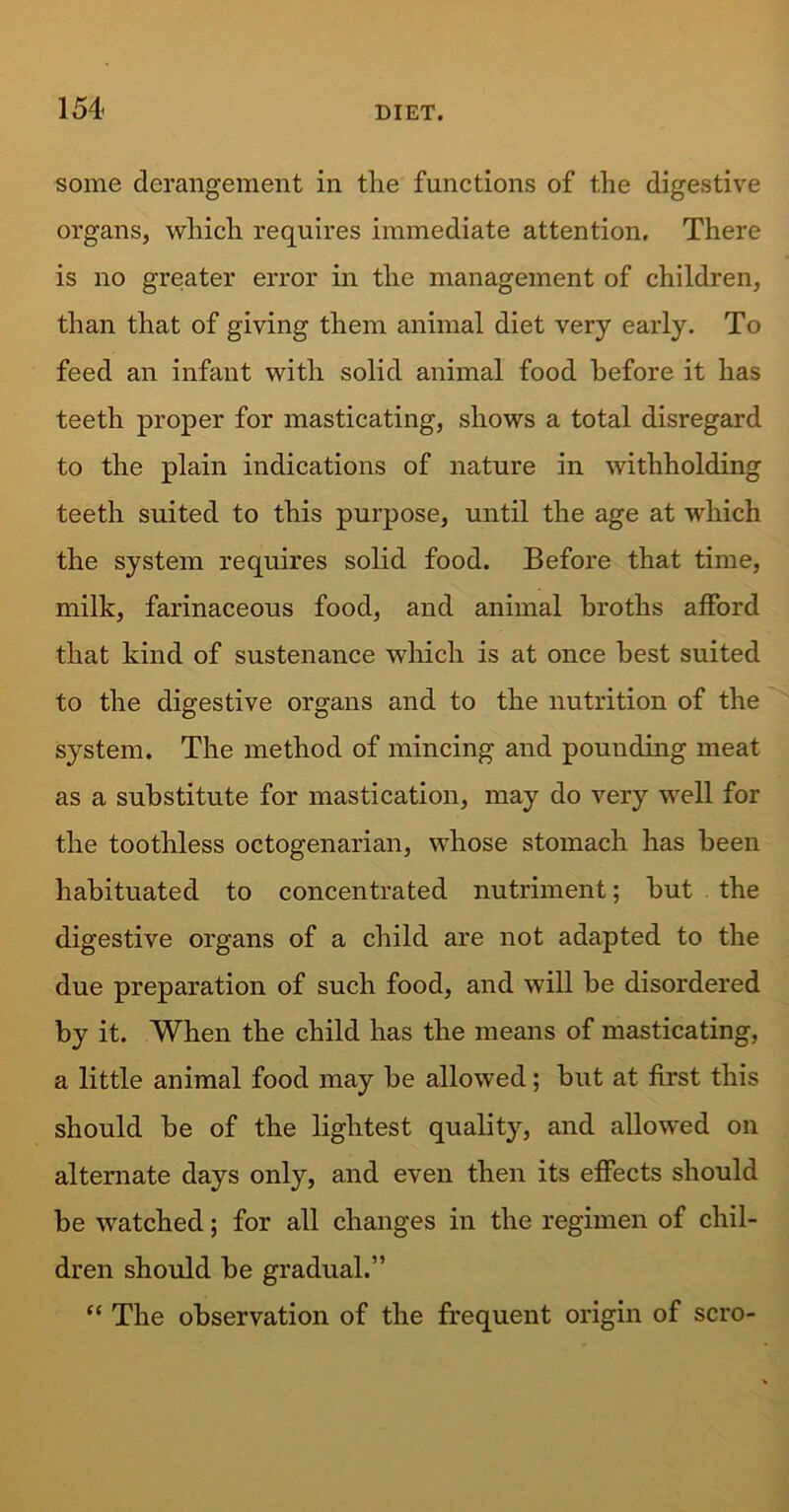 154- some derangement in the functions of the digestive organs, which requires immediate attention. There is no greater error in the management of children, than that of giving them animal diet very early. To feed an infant with solid animal food before it has teeth proper for masticating, shows a total disregard to the plain indications of nature in withholding teeth suited to this purpose, until the age at which the system requires solid food. Before that time, milk, farinaceous food, and animal broths afford that kind of sustenance which is at once best suited to the digestive organs and to the nutrition of the system. The method of mincing and pounding meat as a substitute for mastication, may do very well for the toothless octogenarian, whose stomach has been habituated to concentrated nutriment; but the digestive organs of a child are not adapted to the due preparation of such food, and will be disordered by it. When the child has the means of masticating, a little animal food may be allowed; but at first this should be of the lightest quality, and allowed on alternate days only, and even then its effects should be watched; for all changes in the regimen of chil- dren should be gradual.” “ The observation of the frequent origin of scro-