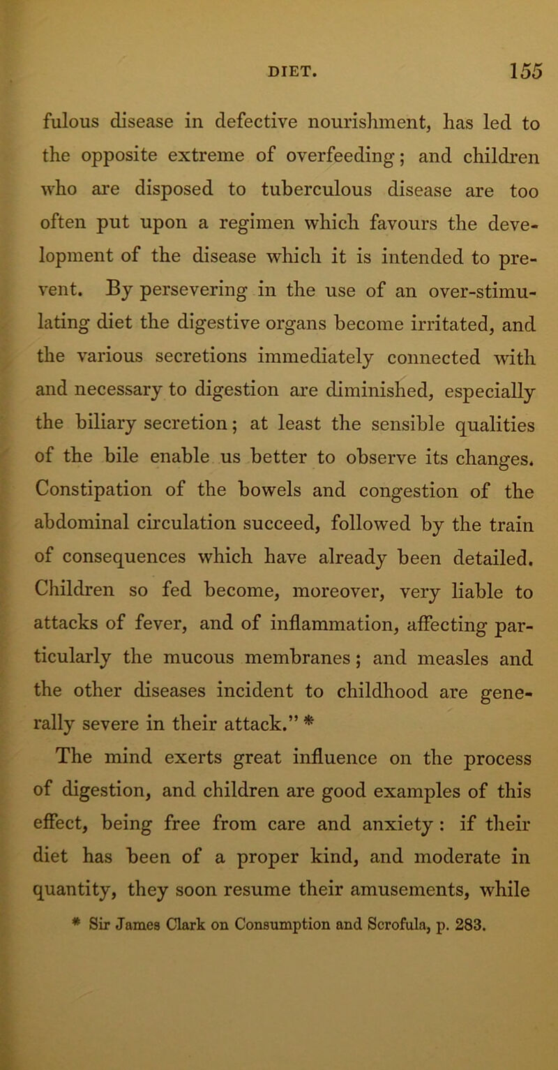 fulous disease in defective nourishment, has led to the opposite extreme of overfeeding; and children who are disposed to tuberculous disease are too often put upon a regimen which favours the deve- lopment of the disease which it is intended to pre- vent. By persevering in the use of an over-stimu- lating diet the digestive organs become irritated, and the various secretions immediately connected with and necessary to digestion are diminished, especially the biliary secretion; at least the sensible qualities of the bile enable us better to observe its changes. Constipation of the bowels and congestion of the abdominal circulation succeed, followed by the train of consequences which have already been detailed. Children so fed become, moreover, very liable to attacks of fever, and of inflammation, affecting par- ticularly the mucous membranes; and measles and the other diseases incident to childhood are gene- rally severe in their attack.” * The mind exerts great influence on the process of digestion, and children are good examples of this effect, being free from care and anxiety : if their diet has been of a proper kind, and moderate in quantity, they soon resume their amusements, while * Sir James Clark on Consumption and Scrofula, p. 283.