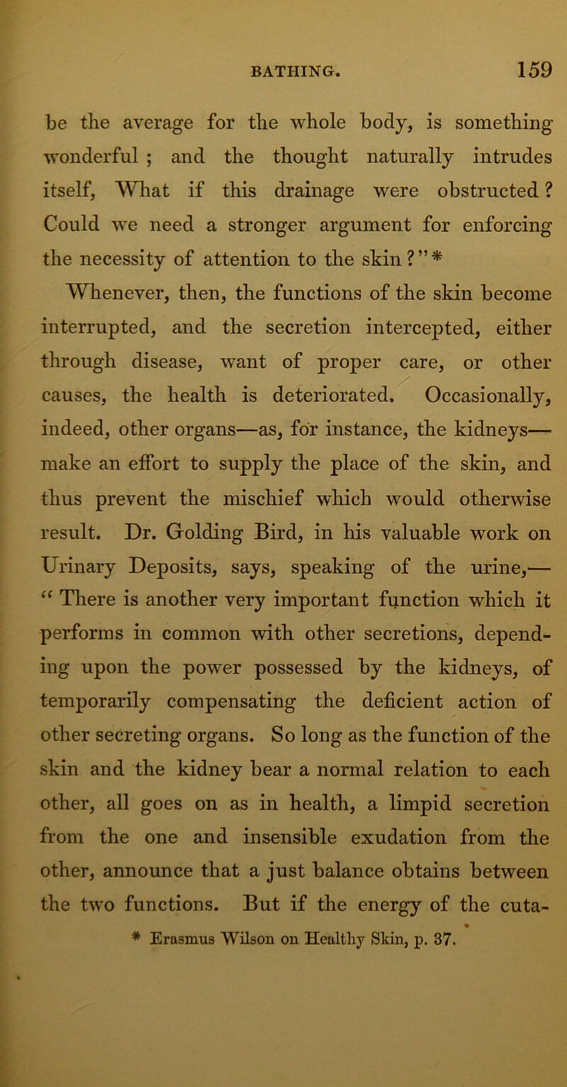 be the average for the whole body, is something wonderful ; and the thought naturally intrudes itself. What if this drainage were obstructed ? Could we need a stronger argument for enforcing the necessity of attention to the skin?”* Whenever, then, the functions of the skin become interrupted, and the secretion intercepted, either through disease, want of proper care, or other causes, the health is deteriorated. Occasionally, indeed, other organs—as, for instance, the kidneys— make an effort to supply the place of the skin, and thus prevent the mischief which would otherwise result. Dr. Golding Bird, in his valuable work on Urinary Deposits, says, speaking of the urine,— “ There is another very important function which it performs in common with other secretions, depend- ing upon the power possessed by the kidneys, of temporarily compensating the deficient action of other secreting organs. So long as the function of the skin and the kidney bear a normal relation to each other, all goes on as in health, a limpid secretion from the one and insensible exudation from the other, announce that a just balance obtains between the two functions. But if the energy of the cuta- * Erasmus Wilson on Healthy Skin, p. 37.