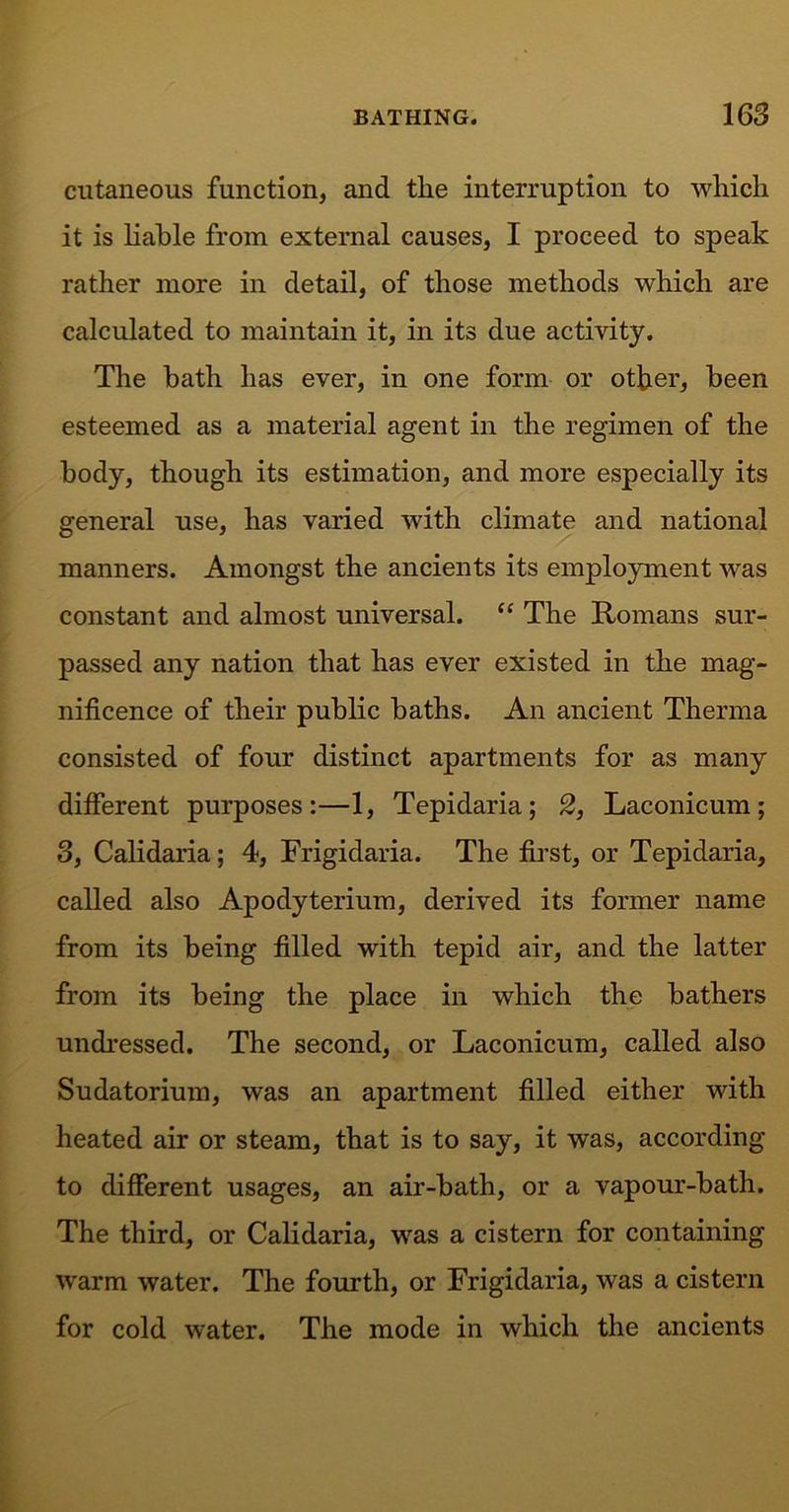 cutaneous function, and tlie interruption to which it is liable from external causes, I proceed to speak rather more in detail, of those methods which are calculated to maintain it, in its due activity. The bath has ever, in one form or other, been esteemed as a material agent in the regimen of the body, though its estimation, and more especially its general use, has varied with climate and national manners. Amongst the ancients its employment was constant and almost universal. “ The Romans sur- passed any nation that has ever existed in the mag- nificence of their public baths. An ancient Therma consisted of four distinct apartments for as many different purposes:—1, Tepidaria; 2, Laconicum; 3, Calidaria; 4, Frigidaria. The first, or Tepidaria, called also Apodyterium, derived its former name from its being filled with tepid air, and the latter from its being the place in which the bathers undressed. The second, or Laconicum, called also Sudatorium, was an apartment filled either with heated air or steam, that is to say, it was, according to different usages, an air-bath, or a vapour-bath. The third, or Calidaria, was a cistern for containing warm water. The fourth, or Frigidaria, was a cistern for cold water. The mode in which the ancients