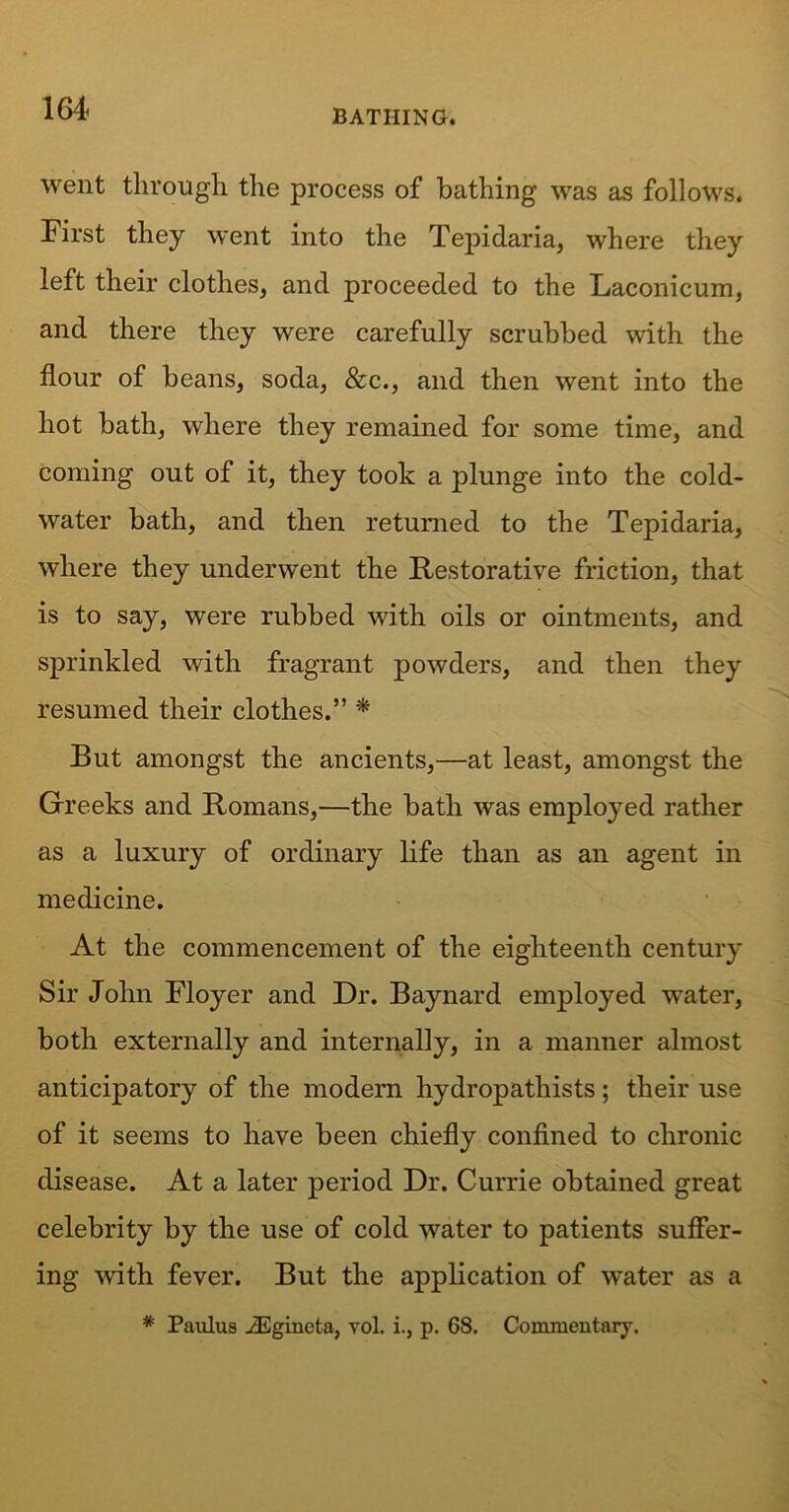 went through the process of bathing was as follows. First they went into the Tepidaria, where they left their clothes, and proceeded to the Laconicum, and there they were carefully scrubbed with the flour of beans, soda, &c., and then went into the hot bath, where they remained for some time, and coming out of it, they took a plunge into the cold- water bath, and then returned to the Tepidaria, where they underwent the Restorative friction, that is to say, were rubbed with oils or ointments, and sprinkled with fragrant powders, and then they resumed their clothes.” * But amongst the ancients,—at least, amongst the Greeks and Romans,—the bath was employed rather as a luxury of ordinary life than as an agent in medicine. At the commencement of the eighteenth century Sir John Floyer and Dr. Baynard employed water, both externally and internally, in a manner almost anticipatory of the modern hydropathists; their use of it seems to have been chiefly confined to chronic disease. At a later period Dr. Currie obtained great celebrity by the use of cold water to patients suffer- ing with fever. But the application of water as a * Paulus yEgincta, vol. i., p. 68. Commentary.