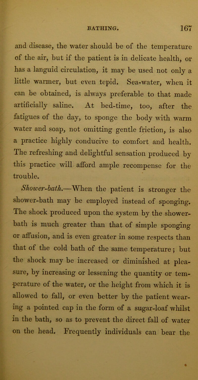 and disease, the water should he of the temperature of the air, hut if the patient is in delicate health, or has a languid circulation, it may he used not only a little warmer, hut even tepid. Sea-water, when it can be obtained, is always preferable to that made artificially saline. At bed-time, too, after the fatigues of the day, to sponge the body with warm water and soap, not omitting gentle friction, is also a practice highly conducive to comfort and health. The refreshing and delightful sensation produced by this practice will afford ample recompense for the trouble. Shower-bath.—When the patient is stronger the shower-bath may be employed instead of sponging. The shock produced upon the system by the shower- bath is much greater than that of simple sponging or affusion, and is even greater in some respects than that of the cold bath of the same temperature; but the shock may be increased or diminished at plea- sure, by increasing or lessening the quantity or tem- perature of the water, or the height from which it is allowed to fall, or even better by the patient wear- ing a pointed cap in the form of a sugar-loaf whilst in the bath, so as to prevent the direct fall of water on the head. Frequently individuals can bear the