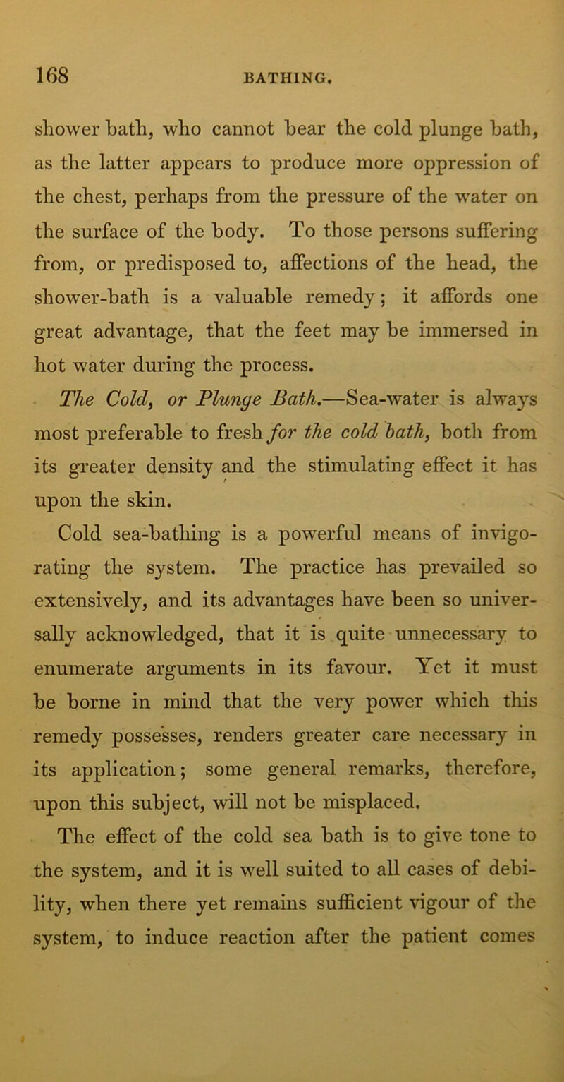 shower bath, who cannot hear the cold plunge bath, as the latter appears to produce more oppression of the chest, perhaps from the pressure of the water on the surface of the body. To those persons suffering from, or predisposed to, affections of the head, the shower-bath is a valuable remedy; it affords one great advantage, that the feet may be immersed in hot water during the process. The Cold, or Plunge Bath.—Sea-water is always most preferable to fresh for the cold hath, both from its greater density and the stimulating effect it has upon the skin. Cold sea-bathing is a powerful means of invigo- rating the system. The practice has prevailed so extensively, and its advantages have been so univer- sally acknowledged, that it is quite unnecessary to enumerate arguments in its favour. Yet it must be borne in mind that the very power which this remedy possesses, renders greater care necessary in its application; some general remarks, therefore, upon this subject, will not be misplaced. The effect of the cold sea bath is to give tone to the system, and it is well suited to all cases of debi- lity, when there yet remains sufficient vigour of the system, to induce reaction after the patient comes