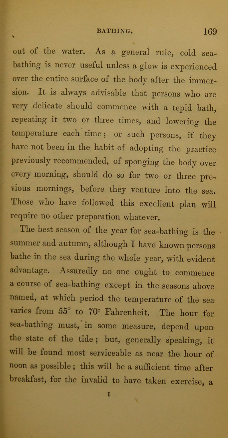 out of the water. As a general rule, cold sea- bathing is never useful unless a glow is experienced over the entire surface of the body after the immer- sion. It is always advisable that persons who are very delicate should commence with a tepid bath, repeating it two or three times, and lowering the temperature each time; or such persons, if they have not been in the habit of adopting the practice previously recommended, of sponging the body over every morning, should do so for two or three pre- vious mornings, before they venture into the sea. Those who have followed this excellent plan will require no other preparation whatever. The best season of the year for sea-bathing is the summer and autumn, although I have known persons bathe in the sea during the whole year, with evident advantage. Assuredly no one ought to commence a course of sea-bathing except in the seasons above named, at which period the temperature of the sea varies from 55° to 70° Fahrenheit. The hour for sea-bathing must, in some measure, depend upon the state of the tide ; but, generally speaking, it will be found most serviceable as near the hour of noon as possible; this will be a sufficient time after breakfast, for the invalid to have taken exercise, a i