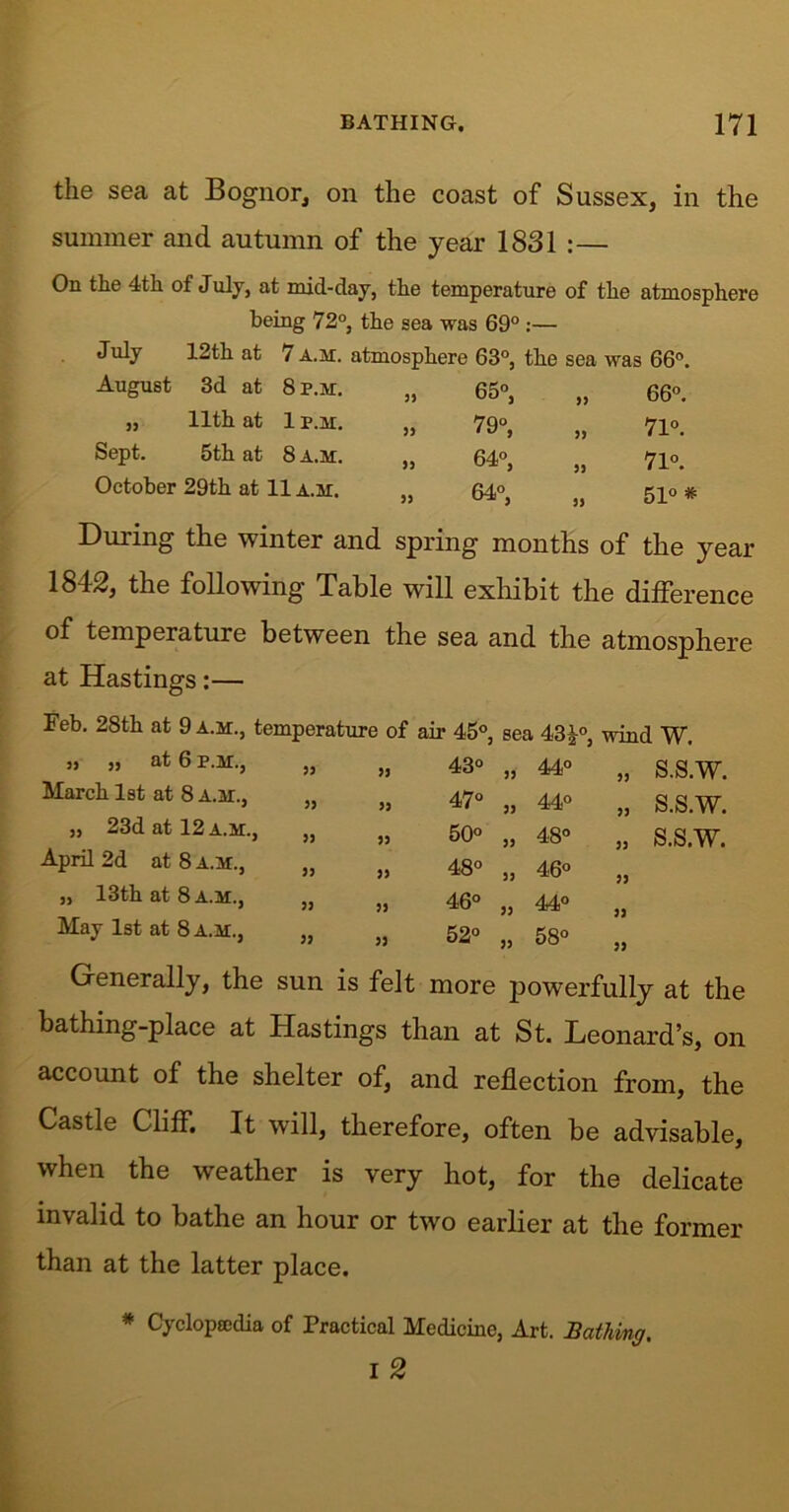 the sea at Bognor, on the coast of Sussex, in the summer and autumn of the year 1831 :— On the 4th of July, at mid-day, the temperature of the atmosphere being 72°, the sea was 69° July 12th at 7 a.m. atmosphere 63°, the sea was 66°. August 3d at 8 p.m. 33 65°, 33 66°. 33 11th at 1 p.m. 33 79°, 33 71°. Sept. 5th at 8 a.m. 33 64°, 33 71°. October 29th at 11 a.m. 33 64°, 33 51° * During the winter and spring months of the year 1842, the following Table will exhibit the difference of temperature between the sea and the atmosphere at Hastings:— Feb. 28th at 9 a.m., temperature of air 45°, sea 43 £°, wind W. S.S.W. S.S.W. S.S.W. j, ,, at 6 p.m., 33 o CO 33 44° March 1st at 8 a.m., 33 47° 33 44° „ 23d at 12 a.m., , 33 50° 33 O 00 April 2d at 8 a.m., , 33 48° 33 46° „ 13th at 8 a.m., , 33 46° 33 44° May 1st at 8 a.m., , 33 52° 33 o 00 lO 33 33 33 33 33 Generally, the sun is felt more powerfully at the bathing-place at Hastings than at St. Leonard’s, on account of the shelter of, and reflection from, the Castle Cliff. It will, therefore, often be advisable, when the weather is very hot, for the delicate invalid to bathe an hour or two earlier at the former than at the latter place. * Cyclopaedia of Practical Medicine, Art. Bathing. i 2