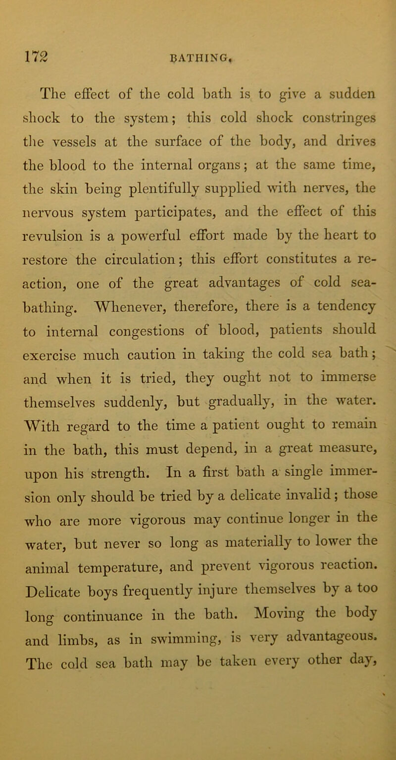 The effect of the cold bath is to give a sudden shock to the system; this cold shock constringes the vessels at the surface of the body, and drives the blood to the internal organs; at the same time, the skin being plentifully supplied with nerves, the nervous system participates, and the effect of this revulsion is a powerful effort made by the heart to restore the circulation; this effort constitutes a re- action, one of the great advantages of cold sea- bathing. Whenever, therefore, there is a tendency to internal congestions of blood, patients should exercise much caution in taking the cold sea bath; and when it is tried, they ought not to immerse themselves suddenly, but gradually, in the water. With regard to the time a patient ought to remain in the bath, this must depend, in a great measure, upon his strength. In a first bath a single immer- sion only should be tried by a delicate invalid ; those who are more vigorous may continue longer in the water, but never so long as materially to lower the animal temperature, and prevent vigorous reaction. Delicate boys frequently injure themselves by a too long continuance in the bath. Moving the body and limbs, as in swimming, is very advantageous. The cold sea bath may be taken every other day,