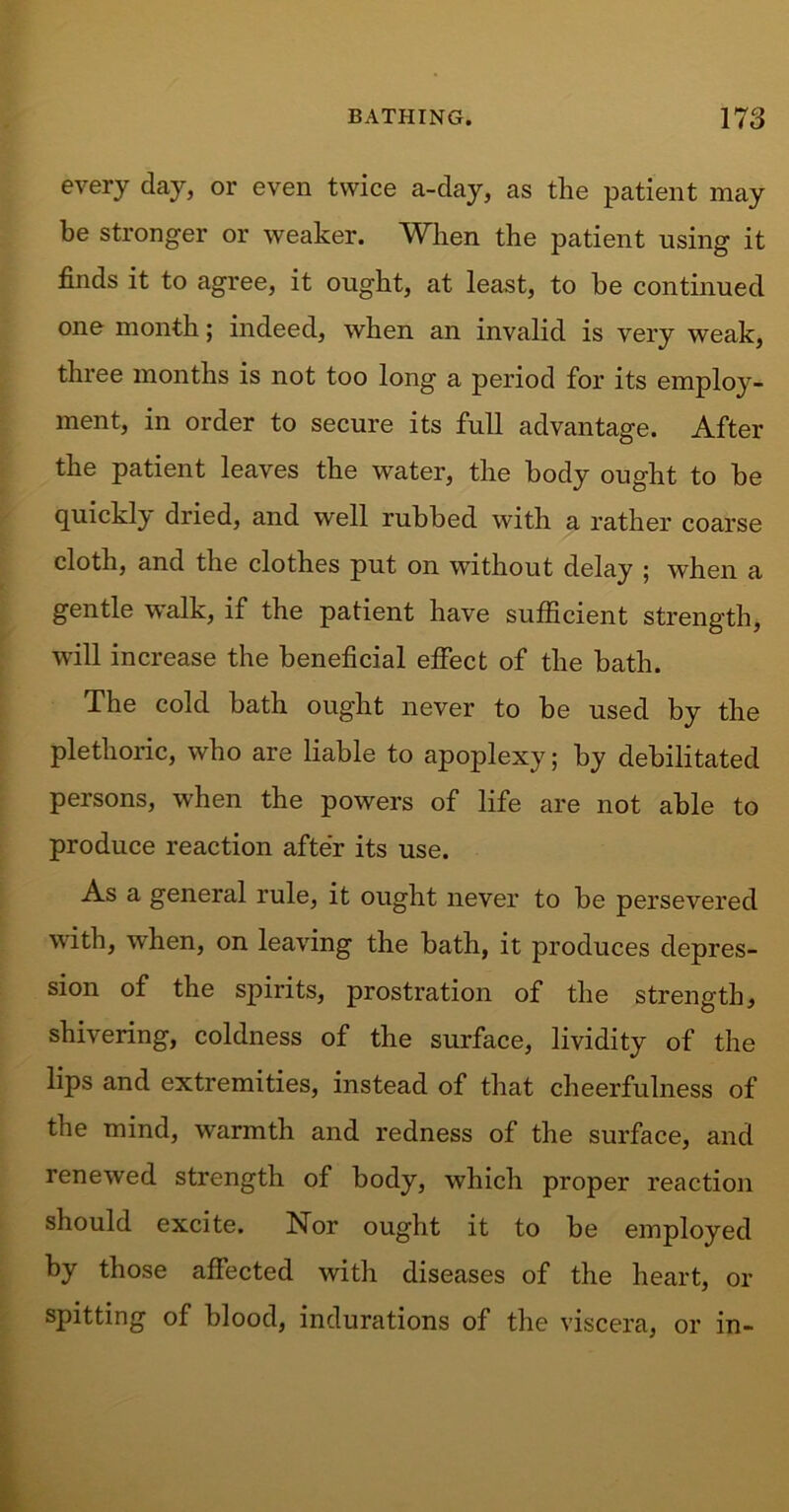 every day, or even twice a-day, as the patient may be stronger or weaker. When the patient using it finds it to agree, it ought, at least, to he continued one month; indeed, when an invalid is very weak, three months is not too long a period for its employ- ment, in order to secure its full advantage. After the patient leaves the water, the body ought to be quickly dried, and well rubbed with a rather coarse cloth, and the clothes put on without delay ; when a gentle walk, if the patient have sufficient strength, will increase the beneficial effect of the bath. The cold bath ought never to be used by the plethoric, who are liable to apoplexy; by debilitated persons, when the powers of life are not able to produce reaction after its use. As a general rule, it ought never to be persevered with, when, on leaving the bath, it produces depres- sion of the spirits, prostration of the strength, shivering, coldness of the surface, lividity of the lips and extremities, instead of that cheerfulness of the mind, warmth and redness of the surface, and renewed strength of body, which proper reaction should excite. Nor ought it to be employed by those affected with diseases of the heart, or spitting of blood, indurations of the viscera, or in-
