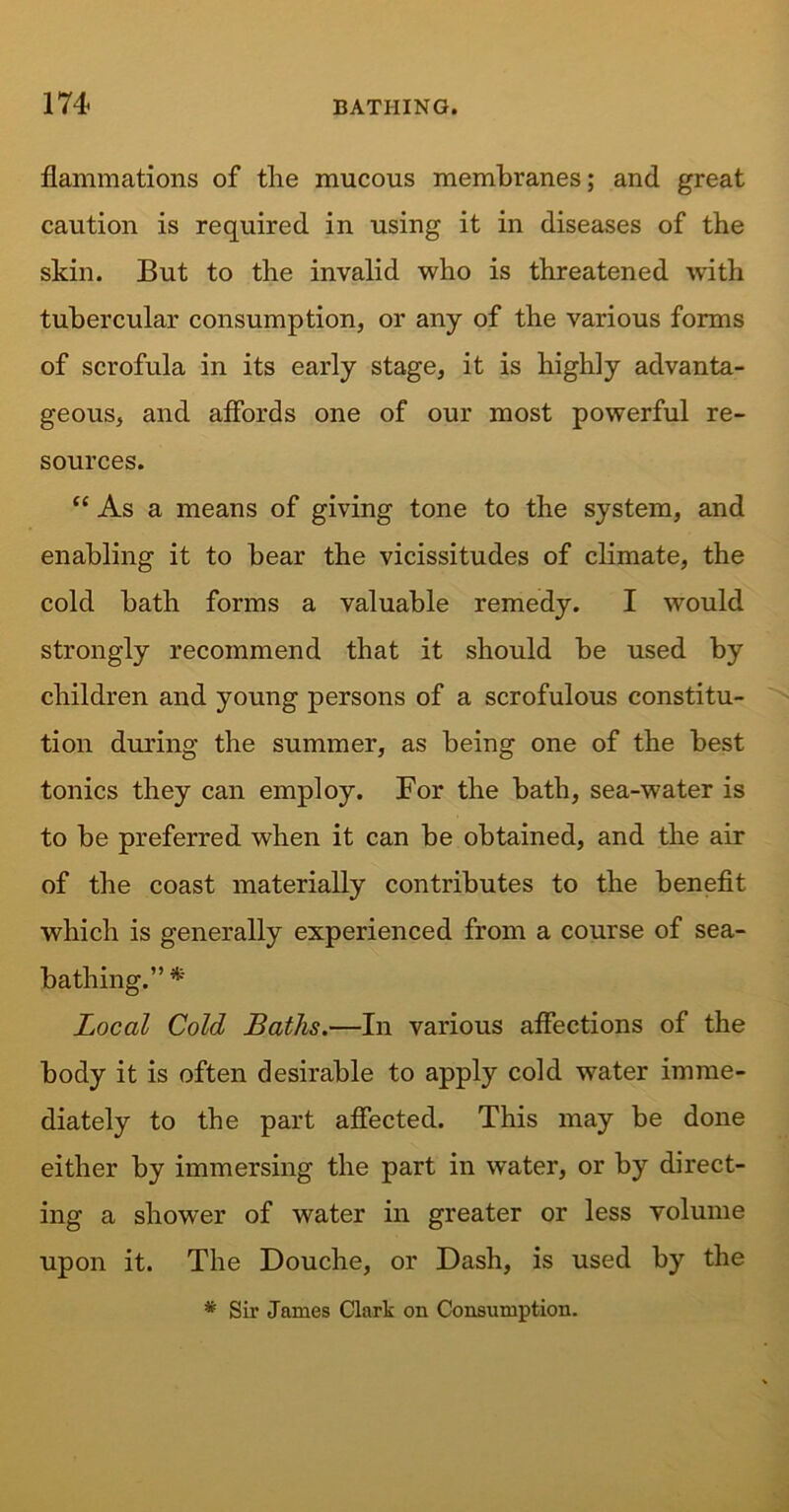 flammations of the mucous membranes; and great caution is required in using it in diseases of the skin. But to the invalid who is threatened with tubercular consumption, or any of the various forms of scrofula in its early stage, it is highly advanta- geous, and affords one of our most powerful re- sources. “ As a means of giving tone to the system, and enabling it to bear the vicissitudes of climate, the cold bath forms a valuable remedy. I would strongly recommend that it should be used by children and young persons of a scrofulous constitu- tion during the summer, as being one of the best tonics they can employ. For the bath, sea-water is to be preferred when it can be obtained, and the air of the coast materially contributes to the benefit which is generally experienced from a course of sea- bathing.” * Local Cold Baths.—In various affections of the body it is often desirable to apply cold water imme- diately to the part affected. This may be done either by immersing the part in water, or by direct- ing a shower of water in greater or less volume upon it. The Douche, or Dash, is used by the