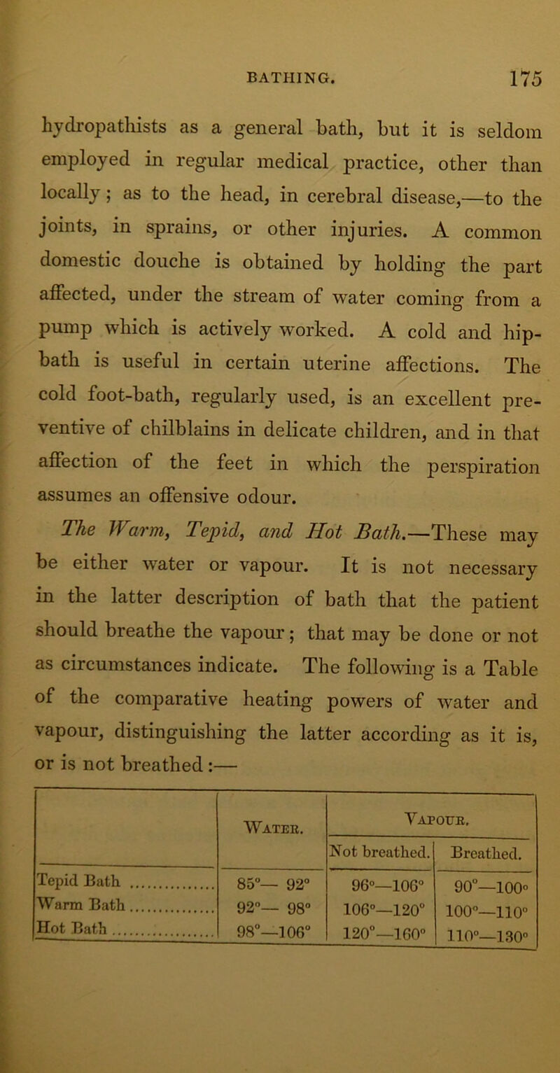 hydropathists as a general bath, but it is seldom employed in regular medical practice, other than locally; as to the head, in cerebral disease,—to the joints, in sprains, or other injuries. A common domestic douche is obtained by holding the part affected, under the stream of water coming from a pump which is actively worked. A cold and hip- bath is useful in certain uterine affections. The cold foot-bath, regularly used, is an excellent pre- ventive of chilblains in delicate children, and in that affection of the feet in which the perspiration assumes an offensive odour. The Warm, Tepid, and Hot Bath.—These may be either water or vapour. It is not necessary in the latter description of bath that the patient should breathe the vapour; that may be done or not as circumstances indicate. The following is a Table of the conrparative heating powers of water and vapour, distinguishing the latter according as it is, or is not breathed :— Water. Vapour, Not breathed. Breathed. Tepid Bath .... Warm Bath Hot Bath 85°— 92° 92°— 98° 98°—106° 96°—106° 106°—120° 120°—160° 90°—100° 100°—110° 110°—130n