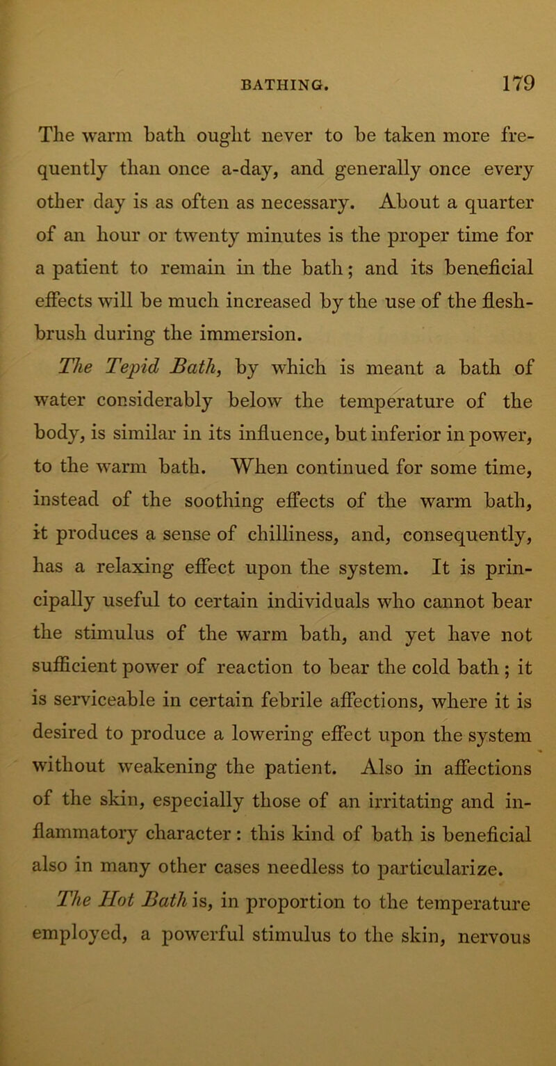 The warm bath ought never to be taken more fre- quently than once a-day, and generally once every other day is as often as necessary. About a quarter of an hour or twenty minutes is the proper time for a patient to remain in the bath; and its beneficial effects will be much increased by the use of the flesh- brush during the immersion. The Tepid Bath, by which is meant a bath of water considerably below the temperature of the body, is similar in its influence, but inferior in power, to the warm bath. When continued for some time, instead of the soothing effects of the warm bath, it produces a sense of chilliness, and, consequently, has a relaxing effect upon the system. It is prin- cipally useful to certain individuals who cannot bear the stimulus of the warm bath, and yet have not sufficient power of reaction to bear the cold bath ; it is serviceable in certain febrile affections, where it is desired to produce a lowering effect upon the system without weakening the patient. Also in affections of the skin, especially those of an irritating and in- flammatory character : this kind of bath is beneficial also in many other cases needless to particularize. The Hot Bath is, in proportion to the temperature employed, a powerful stimulus to the skin, nervous