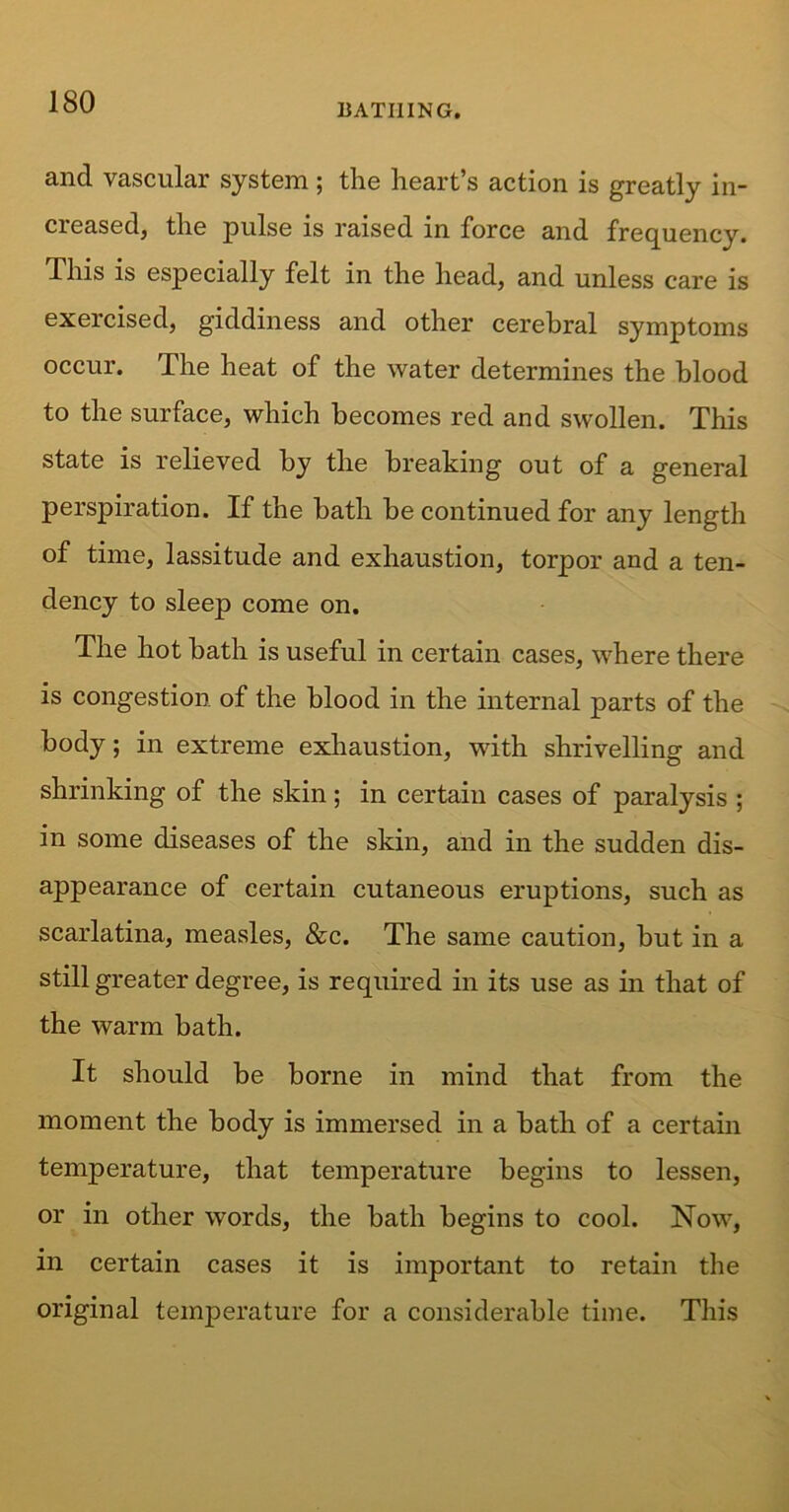 BATHING. and vascular system ; the heart’s action is greatly in- creased, the pulse is raised in force and frequency. This is especially felt in the head, and unless care is exercised, giddiness and other cerebral symptoms occur. The heat of the water determines the blood to the surface, which becomes red and swollen. This state is relieved by the breaking out of a general perspiration. If the bath be continued for any length of time, lassitude and exhaustion, torpor and a ten- dency to sleep come on. The hot bath is useful in certain cases, where there is congestion of the blood in the internal parts of the body; in extreme exhaustion, with shrivelling and shrinking of the skin; in certain cases of paralysis ; in some diseases of the skin, and in the sudden dis- appearance of certain cutaneous eruptions, such as scarlatina, measles, &c. The same caution, but in a still greater degree, is required in its use as in that of the warm bath. It should be borne in mind that from the moment the body is immersed in a bath of a certain temperature, that temperature begins to lessen, or in other words, the bath begins to cool. Now, in certain cases it is important to retain the original temperature for a considerable time. This
