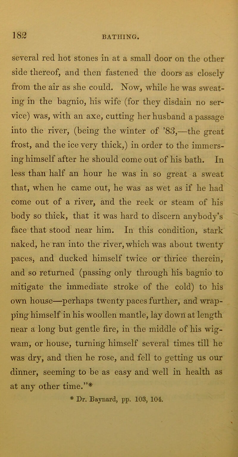 several red hot stones in at a small door on the other side thereof, and then fastened the doors as closely from the air as she could. Now, while he was sweat- ing in the bagnio, his wife (for they disdain no ser- vice) was, with an axe, cutting her husband a passage into the river, (being the winter of ’83,—the great frost, and the ice very thick,) in order to the immers- ing himself after he should come out of his bath. In less than half an hour he was in so great a sweat that, when he came out, he was as wet as if he had come out of a river, and the reek or steam of his body so thick, that it was hard to discern anybody’s face that stood near him. In this condition, stark naked, he ran into the river, which was about twenty paces, and ducked himself twice or thrice therein, and so returned (passing only through his bagnio to mitigate the immediate stroke of the cold) to his own house—perhaps twenty paces further, and wrap- ping himself in his woollen mantle, lay down at length near a long but gentle fire, in the middle of his wig- wam, or house, turning himself several times till he was dry, and then he rose, and fell to getting us our dinner, seeming to be as easy and well in health as at any other time.”* * Dr. Baynard, pp. 103, 104.