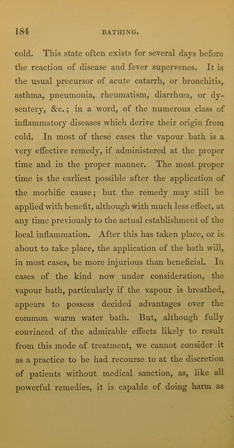 cold. This state often exists for several days before the reaction of disease and fever supervenes. It is the usual precursor of acute catarrh, or bronchitis, asthma, pneumonia, rheumatism, diarrhoea, or dy- sentery, &c.; in a word, of the numerous class of inflammatory diseases which derive their origin from cold. In most of these cases the vapour bath is a very effective remedy, if administered at the proper time and in the proper manner. The most proper time is the earliest possible after the application of the morbific cause; but the remedy may still be applied with benefit, although with much less effect, at any time previously to the actual establishment of the local inflammation. After this has taken place, or is about to take place, the application of the bath will, in most cases, be more injurious than beneficial. In cases of the kind now under consideration, the vapour bath, particularly if the vapour is breathed, appears to possess decided advantages over the common warm water bath. But, although fully convinced of the admirable effects likely to result from this mode of treatment, we cannot consider it as a practice to be had recourse to at the discretion of patients without medical sanction, as, like all powerful remedies, it is capable of doing harm as